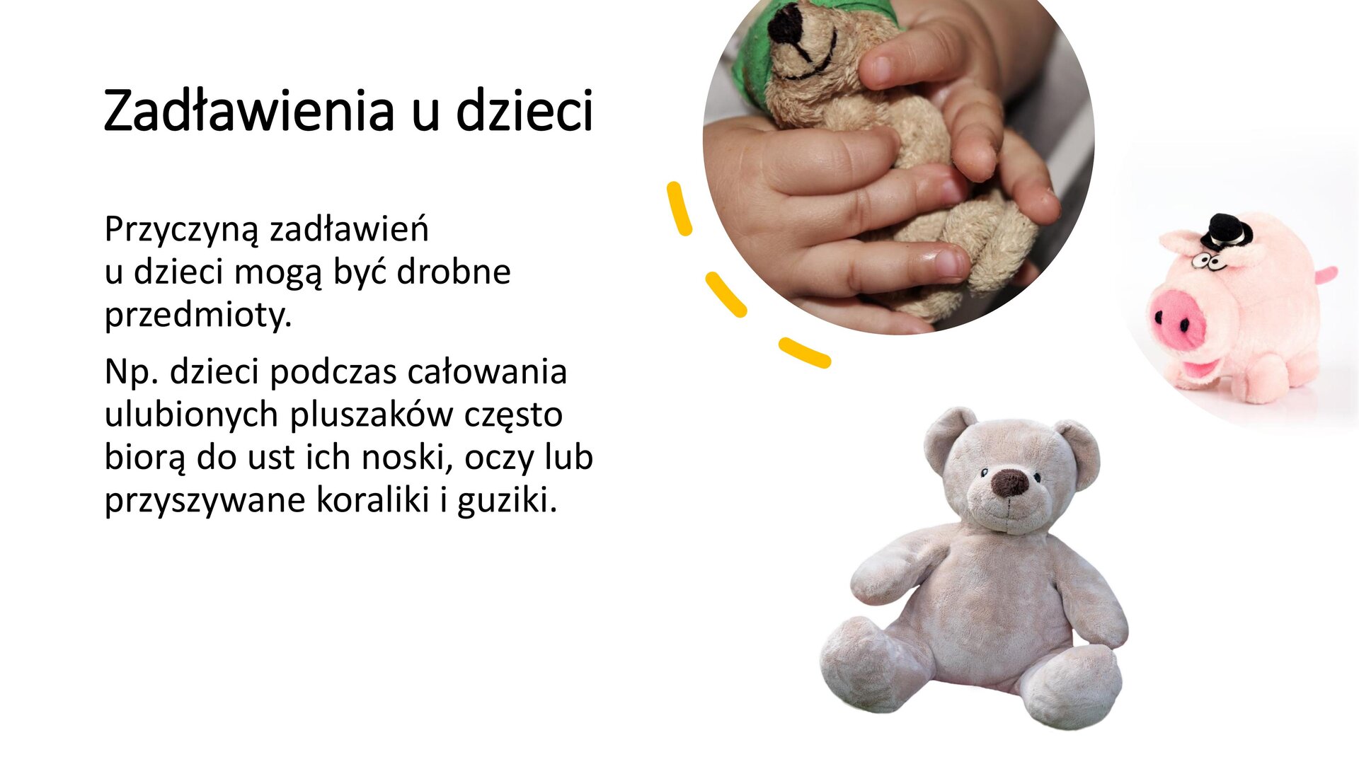 Biały slajd, na którym umieszczone zostały trzy obrazki oraz tekst. Zdjęcia umieszczone po prawej stronie slajdu przedstawiają: misia trzymanego przez dłonie dziecka, misia‑świnkę w kapeluszu, pluszowego misia. Z lewej strony slajdu napisy: „Zadławienia u dzieci. Przyczyną zadławień u dzieci mogą być drobne przedmioty. Na przykład dzieci podczas całowania ulubionych pluszaków często biorą do ust ich noski, oczy lub przyszywane koraliki i guziki”.
