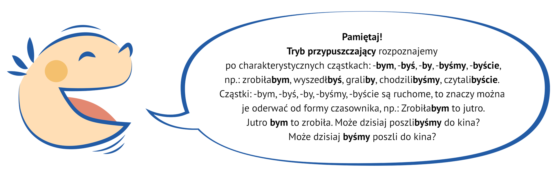 Grafika przedstawia uśmiechniętą, dziecięcą twarz, z której ust wydobywa się dymek.Wewnątrz niego znajduje się napis: Pamiętaj! Tryb przypuszczający rozpoznajemy po charakterystycznych cząstkach: -bym, -byś, -by, -byśmy, -byście, np.: zrobiłabym, wyszedłbyś, graliby, chodzilibyśmy, czytalibyście. Cząstki: -bym, -byś, -by, -byśmy, -byście są ruchome, to znaczy można je oderwać od formy czasownika, np.: Zrobiłabym to jutro. Jutro bym to zrobiła. Może dzisiaj poszlibyśmy do kina? Może dzisiaj byśmy poszli do kina?