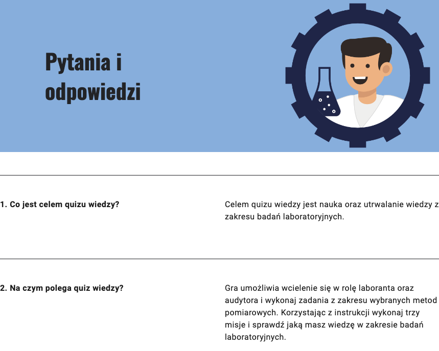 Ilustracja przedstawia: od góry napis - Pytania i odpowiedzi. Poniżej punkt pierwszy: Co jest celem quizu wiedzy? Celem quizu wiedzy jest nauka oraz utrwalanie wiedzy z zakresu badań laboratoryjnych. Punkt drugi: Na czym polega quiz wiedzy? Gra umożliwia wcielenie się w rolę laboranta oraz audytora i wykonaj zadania z zakresu wybranych metod pomiarowych. Korzystając z instrukcji, wykonaj trzy misje i sprawdź, jaką masz wiedzę w zakresie badań laboratoryjnych.