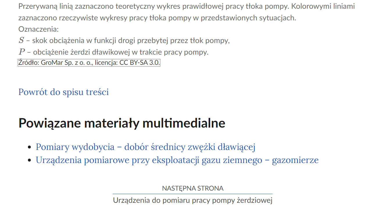 Na zdjęciu przedstawiono przykładowy widok fragmentu strony wraz z przyciskiem przenoszącym na następną stronę.Na górze zdjęcia znajduje się fragment opisu ilustracji.Poniżej znajduje się przycisk z niebieską treścią brzmiącą: powrót do spisu treści.Poniżej przycisku powrotu umieszczony jest nagłówek Powiązane materiały multimedialne, a pod nim lista punktowa z nazwami innych materiałów. Przykładowo punkt pierwszy: Pomiary wydobycia - dobór średnicy zwężki dłąwiącej. Punkt drugi: Urządzenia pomiarowe przy eksploatacji gazu ziemnego - gazomierze.  Poniżej umiejscowiony jest kolejny przycisk. Na górze przycisku znajduje się tekst: następna strona. Poniżej niego znajduje się tytuł zasobu przykładowo: Urządzenia do pomiaru pracy pompy żerdziowej. Pomiędzy obiema treściami narysowana jest czarna ciągła linia. 