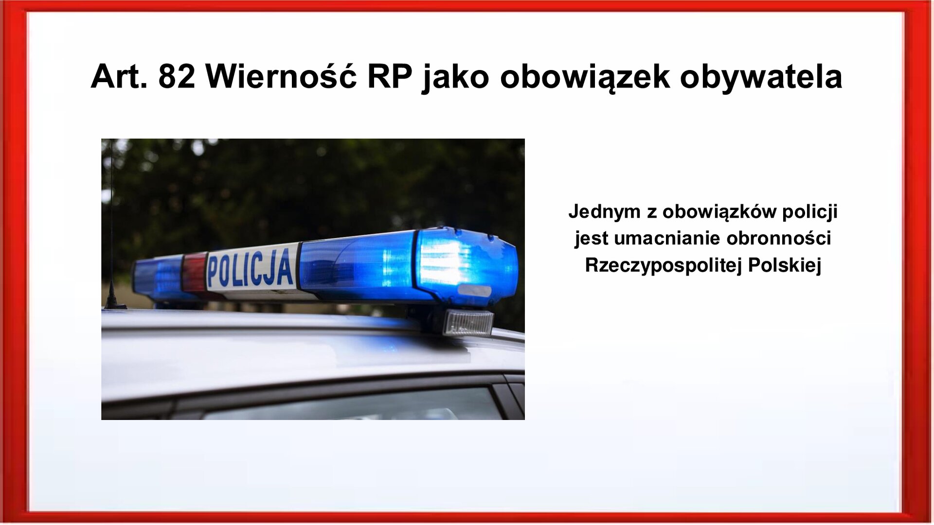 Slajd otoczony jest czerwoną ramką. Wewnątrz znajduje się napis tytułowy: Art. 82 Wierność RP jako obowiązek obywatela. Po lewej stronie jest zdjęcie, które przedstawia fragment dachu radiowozu policyjnego. Widoczny jest napis: Policja. Po prawej stronie jest zamieszczony tekst: Jednym z obowiązków policji jest umacnianie obronności Rzeczypospolitej Polskiej