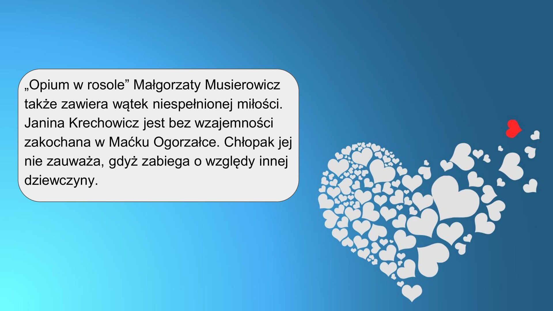 Na grafice w prawym dolnym rogu znajduje się serce ułożone z mniejszych białych serc w różnych rozmiarach. Prawa część serca rozpada się; wśród małych białych serc znajduje się jedno czerwone. Tło jest błękitno‑niebieskie. W lewej części kadru znajduje się tekst: ”Opium w rosole” Małgorzaty Musierowicz także zawiera wątek niespełnionej miłości. Janina Krechowicz jest bez wzajemności zakochana w Maćku Ogorzałce. Chłopak jej nie zauważa, gdyż zabiega o względy innej dziewczyny.