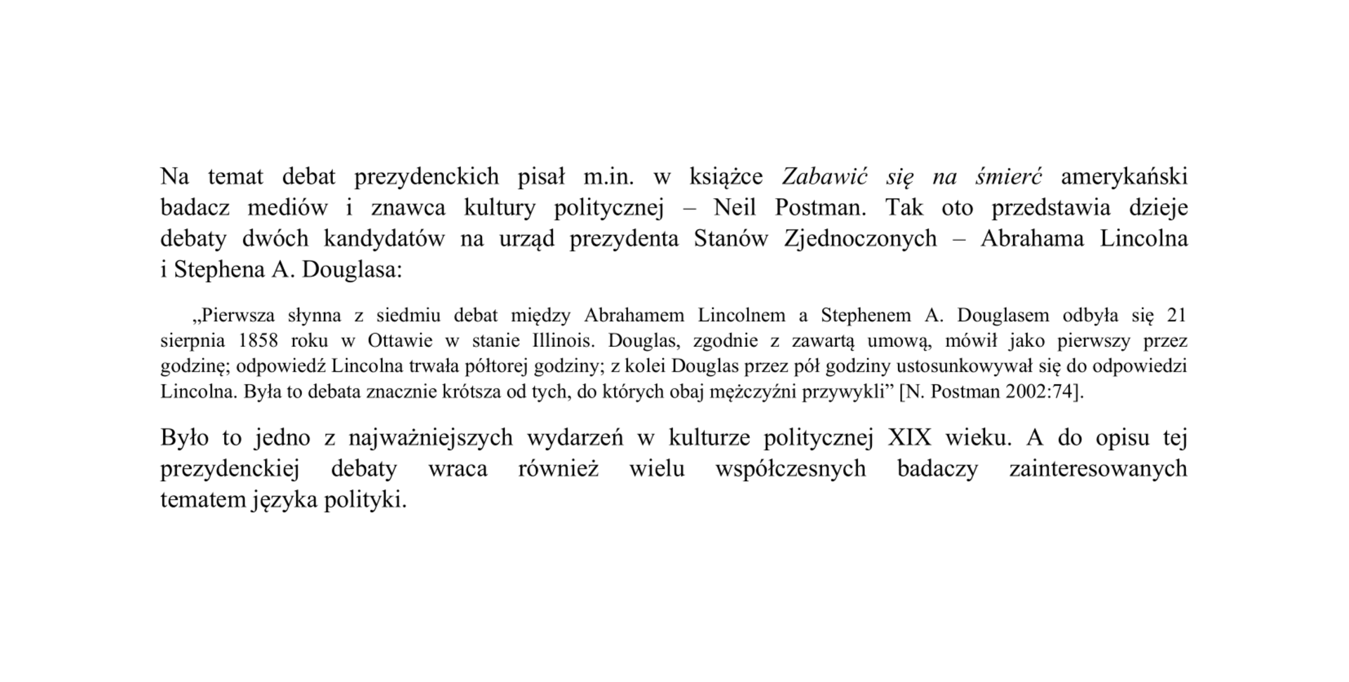 Na ilustracji znajduje się fragment tekstu zapisany czarnym pismem. Większą czcionką został zapisany wstęp do cytatu:  Na temat debat prezydenckich pisał m.in. w książce „Zabawić się na śmierć” amerykański badacz mediów i znawca kultury politycznej – Neil Postman. Tak oto przedstawia dzieje debaty dwóch kandydatów na urząd prezydenta Stanów Zjednoczonych – Abrahama Lincolna i Stephena A. Douglasa.  Poniżej po dwukropku  mniejszą czcionką w cudzysłowie został wydzielony cytat: „Pierwsza słynna z siedmiu debat między Abrahamem Lincolnem a Stephenem A. Douglasem odbyła się 21 sierpnia 1858 roku w Ottawie w stanie Illinois. Douglas, zgodnie z zawartą umową, mówił jako pierwszy przez godzinę; odpowiedź Lincolna trwała półtorej godziny; z kolei Douglas przez pół godziny ustosunkowywał się do odpowiedzi Lincolna. Była to debata znacznie krótsza od tych, do których obaj mężczyźni przywykli”. Cytat został zakończony przypisem w kwadratowym nawiasie,  w którym umieszczono nazwisko autora cytatu: N. Postman, rok 2002 z dwukropkiem, a po nim liczba 74 wskazująca na numer strony w kwadratowym nawiasie, Po cytacie znajduje się tekst główny większą czcionką: Było to jedno z najważniejszych wydarzeń w kulturze politycznej XIX wieku. A do opisu tej prezydenckiej debaty wraca również wielu współczesnych badaczy zainteresowanych tematem języka polityki.