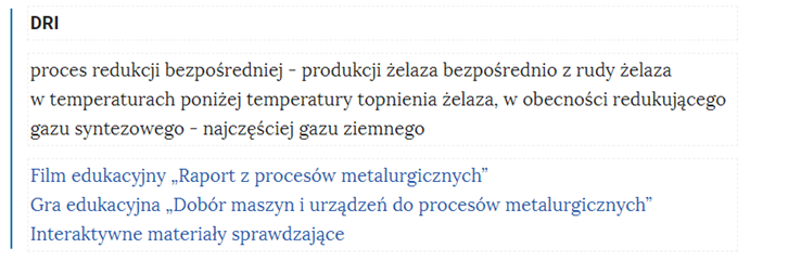 Na zdjęciu widoczny jest przykładowy fragment słownika.W górnej części bloku pojęcia znajduje się tytuł. Przykładowo: DRI. Niżej umieszczona jest definicja. Przykładowo: proces redukcji bezpośredniej – produkcji żelaza bezpośrednio z rudy żelaza w temperaturach poniżej temperatury topnienia żelaza, w obecności redukującego gazu syntezowego – najczęściej gazu ziemnego.Poniżej definicji znajduje się link odsyłający do konkretnego zasobu. Przykładowe trzy linki dla podanej definicji: Film edukacyjny raport z procesów metalurgicznych. Gra edukacyjna dobór maszyn i urządzeń do procesów metalurgicznych. Interaktywne materiały sprawdzające.