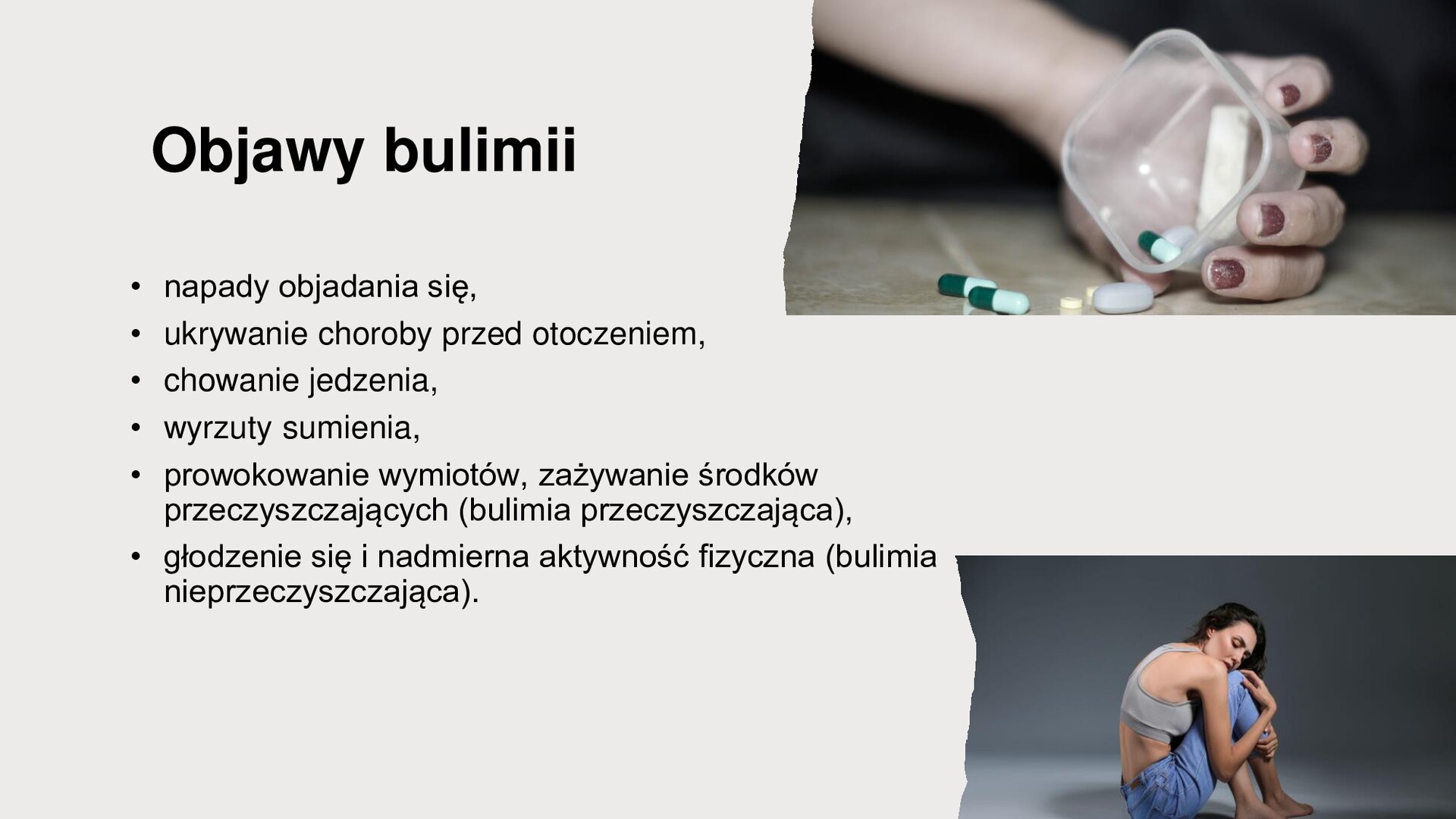 Jasnoszary slajd. W prawym górnym rogu zdjęcie dłoni kobiecej, która trzyma plastikowe pudełko, z którego wypadają tabletki. W prawym dolnym rogu zdjęcie przedstawia kobietę, która siedzi skulona. Z lewej strony slajdu tekst: „Objawy bulimii: napady objadania się, ukrywanie choroby przed otoczeniem, chowanie jedzenia, wyrzuty sumienia, prowokowanie wymiotów, zażywanie środków przeczyszczających (bulimia przeczyszczająca), głodzenie się i nadmierna aktywność fizyczna (bulimia nieprzeczyszczająca)”.