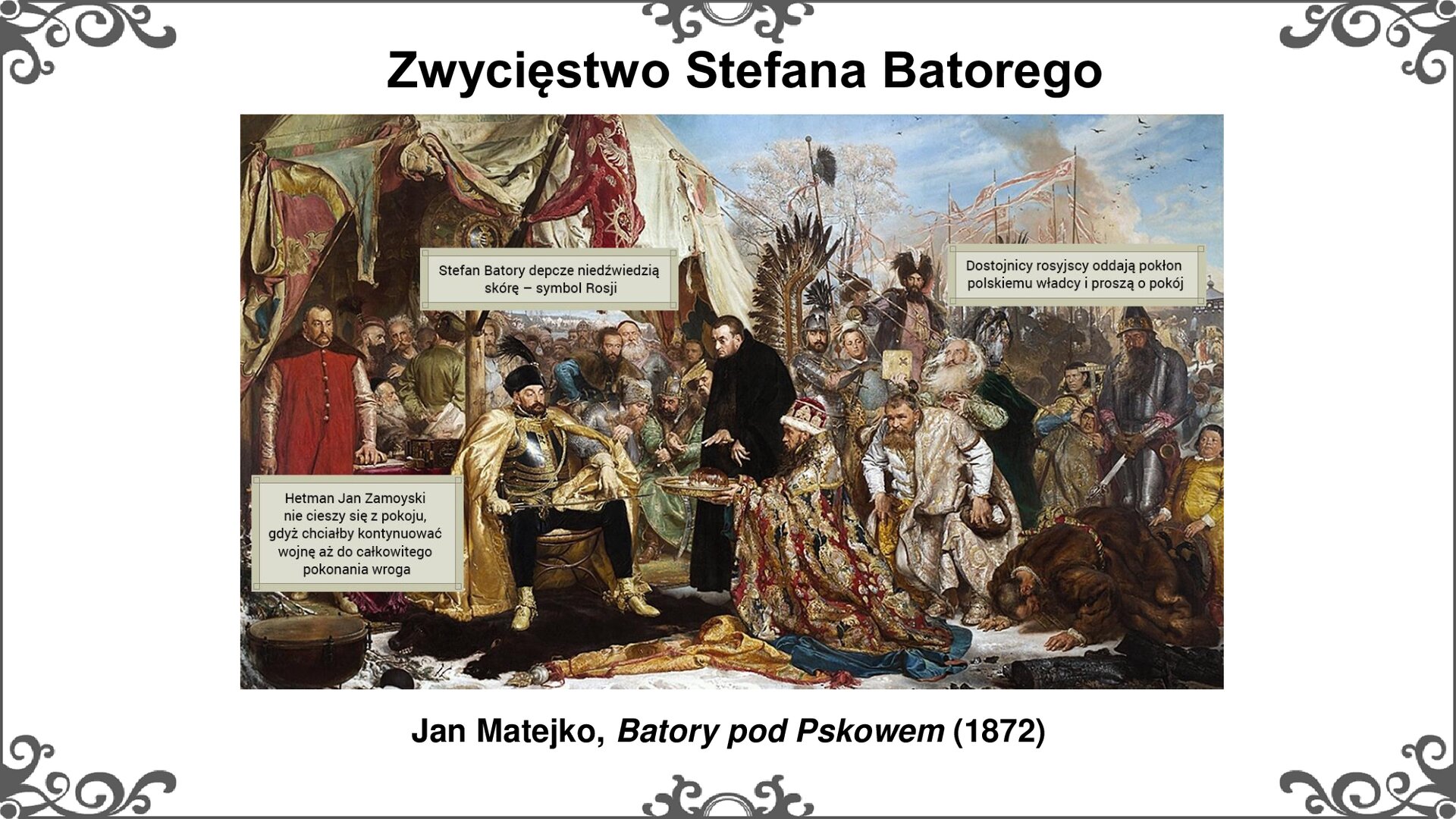 Slajd przedstawia obraz Jana Matejki "Batory pod Pskowem" (1872). W centrum obrazu siedzący na królewskim siedzisku w namiocie Stefan Batory w pancerzu, złotym płaszczu, złotych butach i czapce odbiera rosyjskie poselstwo z prośbą o pokój. Nogi króla spoczywają na skórze z niedźwiedzia. Przed królem klęczy wojewoda połocki w bogato zdobionym płaszczu i czapce, trzymając na wprost króla naczynie - tacę złotą, na której leży chleb i sól. Z prawej strony obrazu stoi w namiocie za królem Jan Zamoyski w czerwonej delii, opierając lewą rękę na księdze. Centrum obrazu wyraźnie rysuje postać legata papieskiego Possevino odzianego w czarny płaszcz, czujnie patrzącego na siedzącego na tronie króla. Za sceną w centrum poczet możnowładców i husarz w pełnej zbroi i piórami. Napisy na obrazie w ramkach: Hetman Jan Zamoyski nie cieszy się z pokoju, gdyż chciałby kontynuować wojnę aż do całkowitego pokonania wroga; Stefan Batory depcze niedźwiedzią skórę - symbol Rosji; Dostojnicy rosyjscy oddają pokłon polskiemu władcy i proszą o pokój. Tytuł slajdu: Zwycięstwo Stefana Batorego. Ornament zdobiący slajd w narożnikach i pośrodku dłuższego boku prostokąta. 