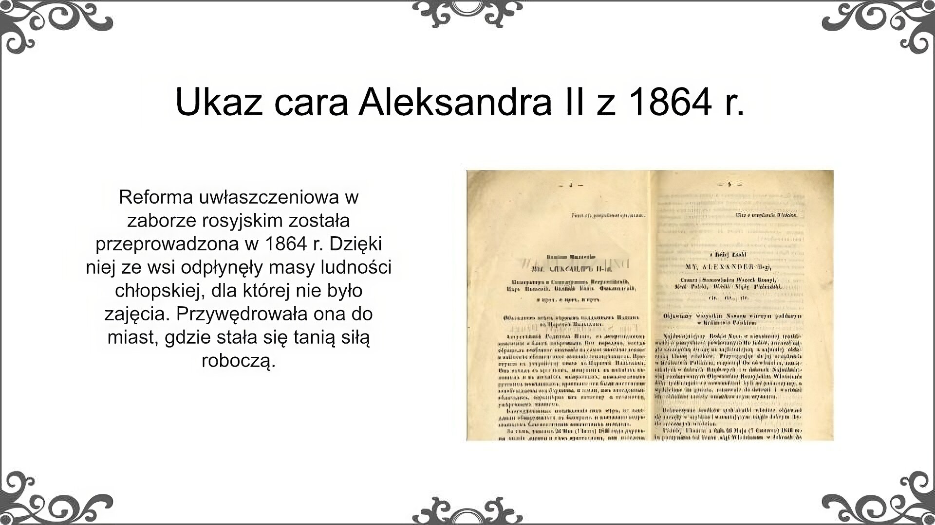 Slajd jest zatytułowany: Ukaz cara Aleksandra II z 1864 r. Po lewej stronie slajdu znajduje się napis, a po prawej ilustracja. Na ilustracji umieszczona została pierwsza strona ukazu cara Aleksandra II z 1864 r. o uwłaszczeniu ludności chłopskiej w Królestwie Polskim. Tekst został opublikowany w dwóch językach - polskim i rosyjskim. Po lewej stronie znajduje się tekst rosyjski, po prawej polski. Obie części są zapisane czarną czcionką na pożółkłym papierze. Tekst jest podzielony na sekcje i ma wcięcia akapitowe. Napis: Reforma uwłaszczeniowa w zaborze rosyjskim została przeprowadzona w 1864 r. Dzięki niej ze wsi odpłynęły masy ludności chłopskiej, dla której nie było zajęcia. Przywędrowała ona do miast, gdzie stała się tanią siłą roboczą. 