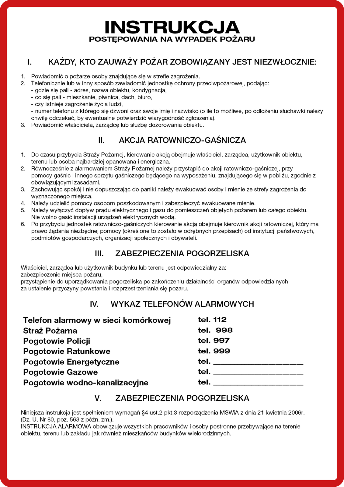 Ilustracja przedstawia instrukcję. Instrukcja postępowania na wypadek pożaru. Rzymska cyfra jeden.  Każdy kto zauważy pożar zobowiązany jest niezwłocznie: 1. powiadomić o pożarze osoby znajdujące się w strefie zagrożenia. 2. Telefonicznie lub w inny sposób zawiadomić jednostkę ochrony przeciwpożarowej, podając: gdzie się pali, adres, nazwa obiektu, kondygnacja. Co się pali – mieszkanie, piwnica, dach, biuro. Czy istnieje zagrożenie życia ludzi. Numer telefonu z którego się dzwoni oraz swoje imię i nazwisko, o ile to możliwe, po odłożeniu słuchawki należy chwilę odczekać, by ewentualnie potwierdzić wiarygodność zgłoszenia. 3. Należy powiadomić właściciela, zarządcy lub służbę dozorowania obiektu. Rzymska cyfra dwa. Akcja ratownicza – gaśnicze. 1. Do czasu przybycia straży pożarnej, kierowanie akcją obejmuje właściciel, zarządca, użytkownik obiektu, terenu lub osoba najbardziej opanowana i energiczna. 2. Równocześnie z alarmowanie m straży pożarnej należy przystąpić do akcji Ratowniczo – gaśniczej, przy pomocy gaśnic i innego sprzętu gaśniczego będącego na wyposażeniu, znajdującego się w pobliżu, zgodnie z obowiązującymi zasadami.  3. Zachowując spokój i nie dopuszczając do paniki należy ewakuować osobę i mienie ze strefy zagrożenia do wyznaczonego miejsca. 4. Należy udzielić pomocy osobom poszkodowanym i zabezpieczyć ewakuowane mienie.  5. Należy wyłączyć dopływ prądu elektrycznego i gazu do pomieszczeń objętych pożarem lub całego obiektu. 6. Po przybyciu jednostek Ratowniczo – gaśniczych kierowanie akcja obejmuje kierownik akcji ratowniczej, który ma prawo żądania niezbędnej pomocy, określone to zostało w odrębnych przepisach, od instytucji państwowych, podmiotów gospodarczych, organizacji społecznych i obywateli. Rzymska cyfra trzy. Zabezpieczenia Pogorzeliska. Właściciel, zarządca lub użytkownik budynku lub terenu jest odpowiedzialny za: zabezpieczenie miejsca pożaru, przystąpienie do uporządkowania pogorzeliska po zakończeniu działalności organów odpowiedzialnych za ustalenie przyczyny powstania i rozprzestrzeniania się pożaru. Rzymska cyfra cztery. Wykaz telefonów Alarmowych. Telefon alarmowy w sieci komórkowej: 112. Straż pożarna: 998. Pogotowie policji: 997. Pogotowie ratunkowe: 999. Pogotowie energetyczne, Pogotowie gazowe, pogotowie wodno – kanalizacyjne numery podaje zarządca obiektu. Rzymska cyfra pięć. Zabezpieczenia Pogorzeliska. Niniejsza instrukcja jest spełnieniem wymagań paragrafu czwartego ustęp drugi punkt trzeci rozporządzenia Ministerstwa Spraw Wewnętrznych i Administracji z dnia 21 kwietnia 2006 r. (dziennik ustaw nr 80, poz. 563 z późniejszymi zmianami). Instrukcja alarmowy obowiązuje wszystkich pracowników i osoby postronne przebywająca na terenie obiektu, terenu lub zakładu jak również mieszkańców budynków wielorodzinnych.  