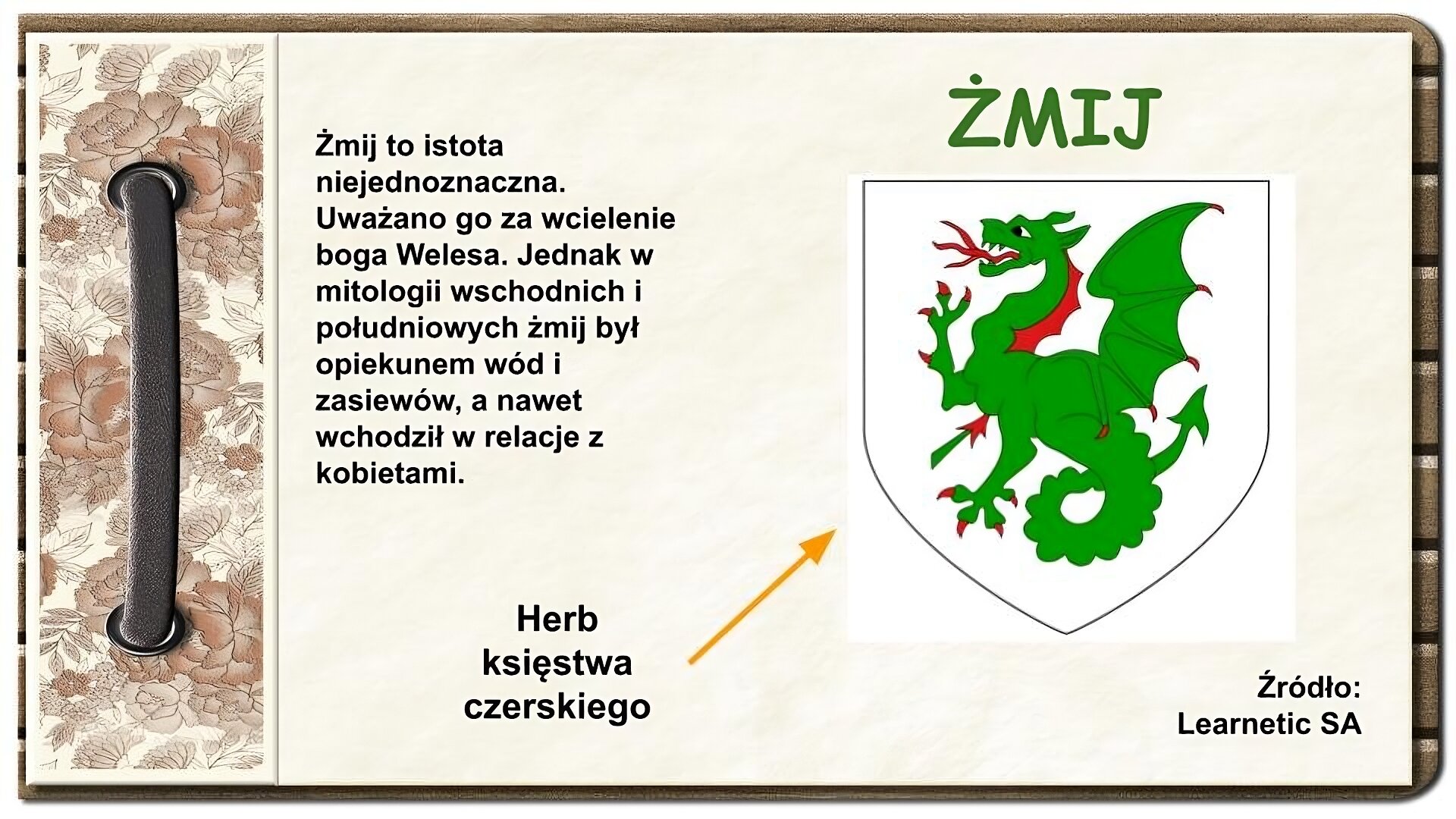 Strona z notatnika zdobiona z lewej strony brązowym paskiem przewleczonym przez dwie dziurki oraz ozdobnym paskiem w brązowe kwiaty. Na środku ekranu tekst: Żmij to istota niejednoznaczna. Uważano go za wcielenie boga Welesa. Jednak w mitologii wschodnich i południowych żmij był opiekunem wód i zasiewów, a nawet wchodził w relacje z kobietami. Po prawej stronie u góry tytuł: Żmij. Niżej herb przedstawiający zielonego smoka ze skrzydłami, jedną parą łap. Smok ma czerwone następujące elementy: język z trzema końcówkami, pazury, płat wzdłuż szyi i wypustki na skrzydłach. Ma długi ogon zakończony kształtem przypominającym grot strzałki. Pod herbem napis: Źródło: Learnetic SA. Do rysunku prowadzi strzałka z napisem Herb księstwa czerskiego.