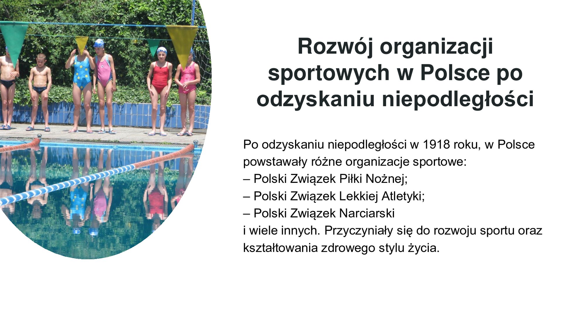 Biały slajd. Z lewej strony zdjęcie przedstawiające basen na dworze. Przy nim stoją dzieci w kolorowych strojach kąpielowych i czepkach. Za nimi zielone krzewy. Z prawej strony slajdu tekst: „Rozwój organizacji sportowych w Polsce po odzyskaniu niepodległości. Po odzyskaniu niepodległości w 1918 roku, w Polsce powstawały różne organizacje sportowe: Polski Związek Piłki Nożnej, Polski Związek Lekkiej Atletyki, Polski Związek Narciarski i wiele innych. Przyczyniały się do rozwoju sportu oraz kształtowania zdrowego stylu życia”.