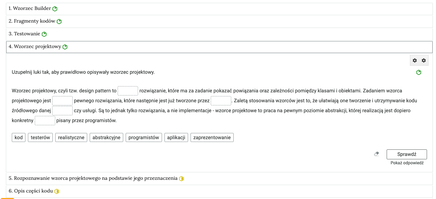 Na ilustracji widoczny jest widok przykładowego zadania. Czwarty podpunkt z rubryką wzorzec projektowy został naciśnięty i zostało wyświetlone zadanie z nim powiązane. W zadaniu jest tekst dotyczący wzorca projektowego z lukami do uzupełniania podpisami pod tekstem. Zadanie to ma poziom łatwy, bo ma sześciokąt zielonego koloru, tak oznaczany jest ten poziom. w prawym dolnym rogu zadania jest przycisk: sprawdź. pod nim jest napis: pokaż odpowiedź. Na lewo od sprawdź jest ikona gumki do ścierania.