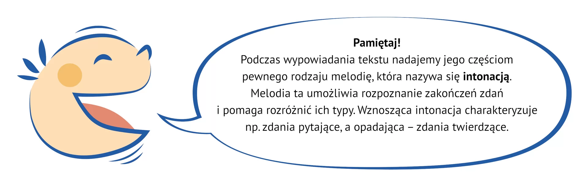 Kliknij, aby powiększyć. Grafika przedstawia uśmiechniętą, dziecięcą twarz, z której ust wydobywa się dymek. W jego wnętrzu znajduje się napis: Pamiętaj! Podczas wypowiadania tekstu nadajemy jego częściom pewnego rodzaju melodię, która nazywa się intonacją. Melodia ta umożliwia rozpoznanie zakończeń zdań i pomaga rozróżnić ich typy. Wznosząca intonacja charakteryzuje, np. zdania pytające, a opadająca – zdania twierdzące.