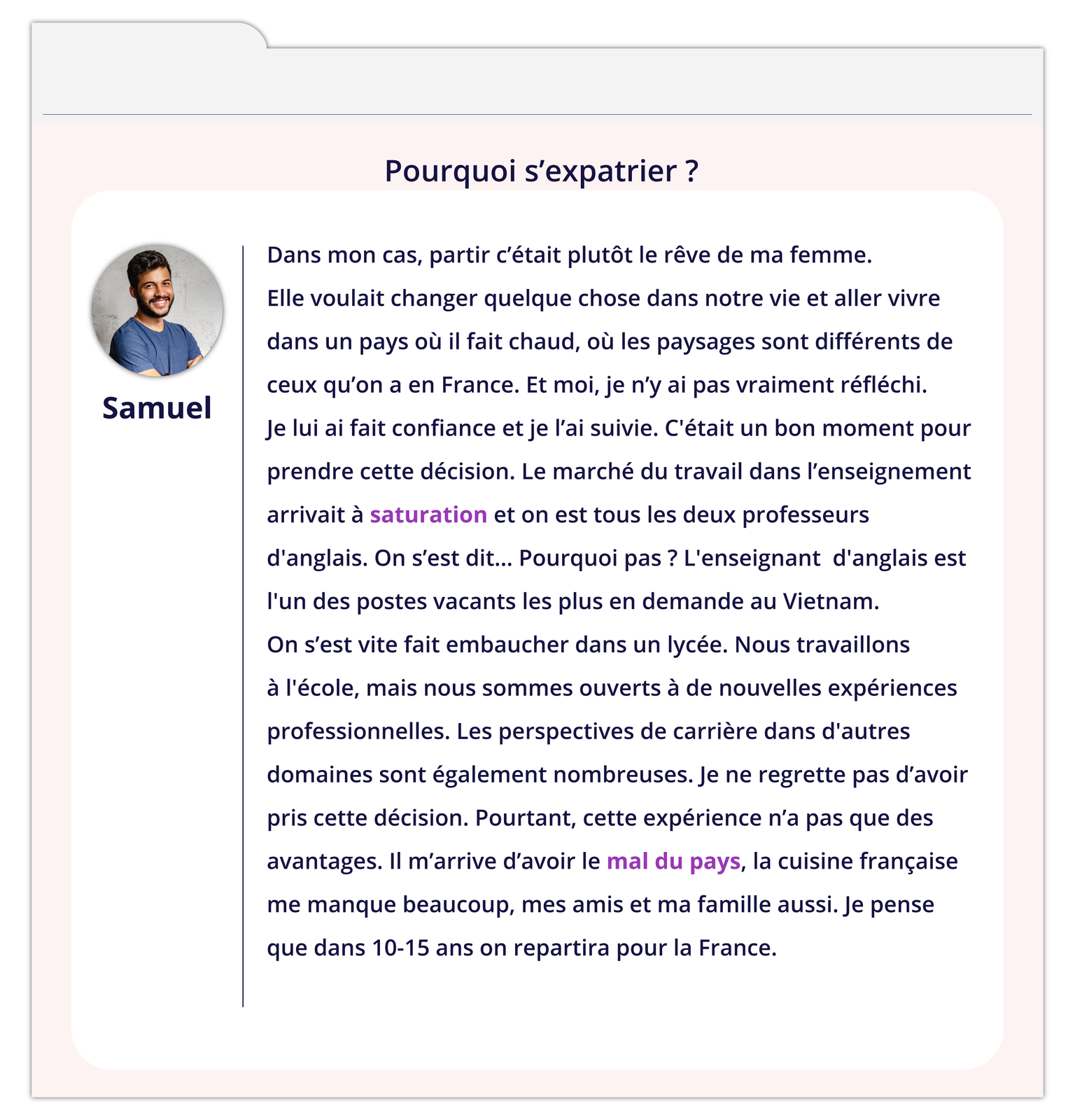 Grafika zatytułowana Pourquoi s'expatrier ? zawiera wpis na forum. Z lewej strony okienko ze zdjęciem mężczyzny podpisanym Samuel. Tekst wpisu: Dans mon cas, partir c'était plutôt le rêve de ma femme. Elle voulait changer quelque chose dans notre vie et aller vivre dans un pays où il fait chaud, où les paysages sont différents de ceux qu'on a en France. Et moi, je n'y ai pas vraiment réfléchi. Je lui ai fait confiance et je l'ai suivie. C'était un bon moment pour prendre cette décision. Le marché du travail dans l'enseignement arrivait à saturation et on est tous les deux professeurs d'anglais. On s'est dit... Pourquoi pas ? L'enseignant d'anglais est l'un des postes vacants les plus en demande au Vietnam. On s'est vite fait embaucher dans un lycée. Nous travaillons à l'école, mais nous sommes ouverts à de nouvelles expériences professionnelles. Les perspectives de carrière dans d'autres domaines sont également nombreuses. Je ne regrette pas d'avoir pris cette décision. Pourtant, cette expérience n'a pas que des avantages. Il m'arrive d'avoir le mal du pays, la cuisine française me manque beaucoup, mes amis et ma famille aussi. Je pense que dans 10‑15 ans on repartira pour la France.