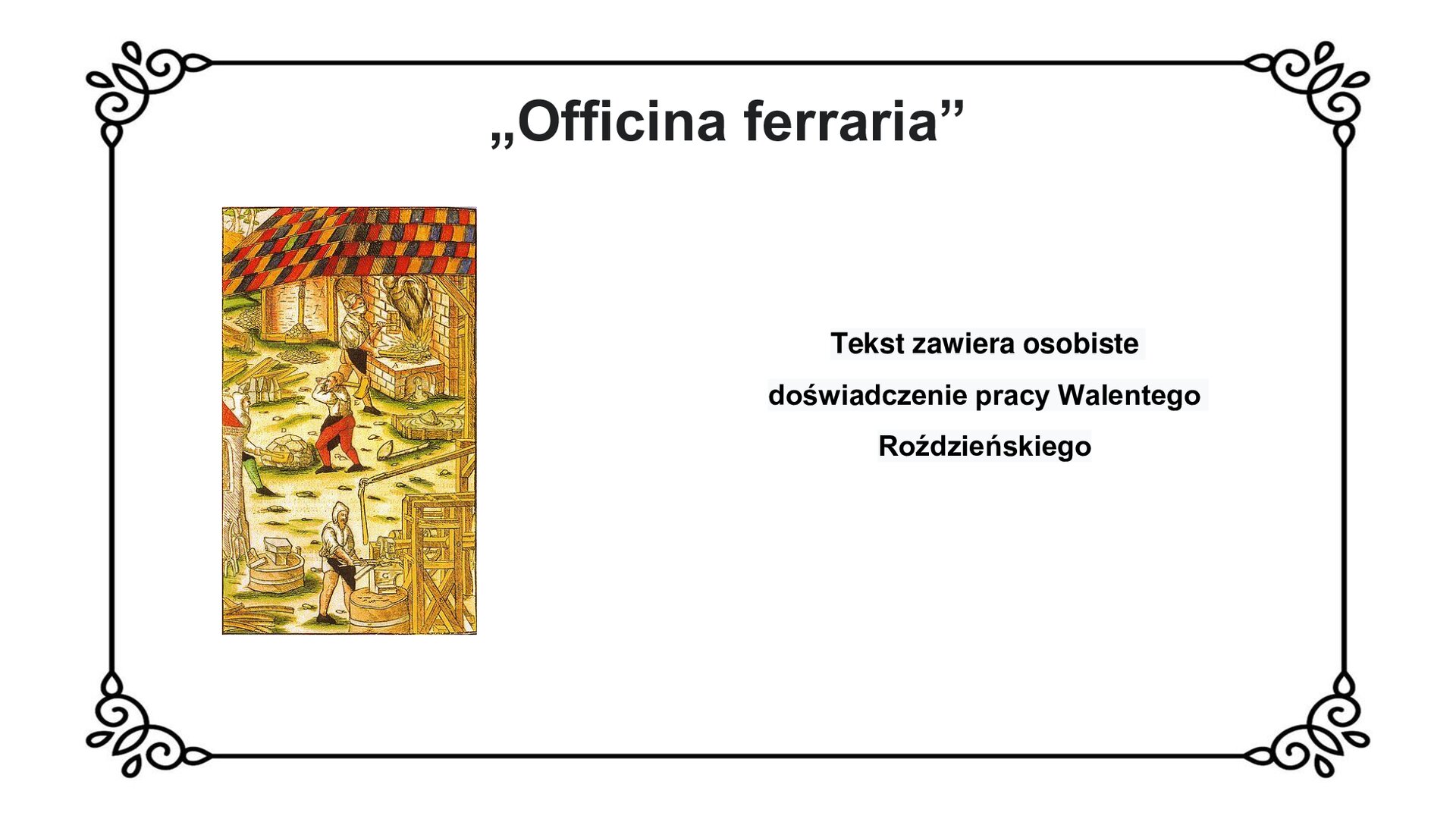 Slajd z czarnym obramowaniem. Białe tło. Tytuł: „Officina ferraria”. Po lewej stronie kolorowa grafika przedstawiająca scenę pracy w nowożytnej hucie. U góry ilustracji pod dachem złożonym z kolorowych płytek stoi rzemieślnik z zasłoniętą twarzą. Pracuje przy piecu hutniczym, trzymając w obu rękach narzędzia. Z pieca wydobywa się ogień. Za jego plecami znajduje się składowisko materiałów - drewna i kamienia. Poniżej linii pieca dwaj rzemieślnicy przy pomocy dwuręcznych młotów rozbijają kamień. Hutnik po lewej stronie ilustracji ma na głowie naciągnięty kaptur. U dołu ilustracji po lewej stronie widoczny fragment budynku z wieżyczką, o który oparte są narzędzia kowalskie i hutnicze. Bliżej centrum widoczne kowadło na podeście, obok którego leży młot zwrócony głownią ku widzowi. W ścisłym centrum ilustracji u dołu hutnik odziany w fartuch i kaptur obrabia metalowe elementy przy użyciu imadła, opartego o drewnianą konstrukcję. Widoczne belki i zręby konstrukcji. Po prawej stronie slajdu napis: Tekst zawiera osobiste doświadczenia pracy Walentego Roździeńskiego.