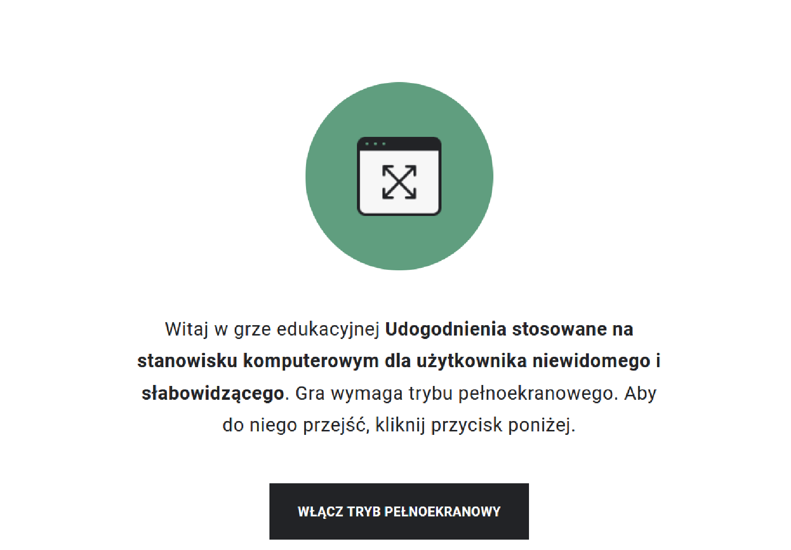 Przykładowy widok gry edukacyjnej. Na środku znajduje się niebieskie kółko, w którym jest symbol ekranu. W środku niego umieszczone są skrzyżowane strzałki, które sygnalizują, że aby rozpocząć grę, należy przejść do trybu pełnoekranowego. Pod znakiem znajduje się tytuł gry: Udogodnienia stosowane na stanowisku komputerowym dla użytkownika niewidomego i słabowidzącego. Poniżej widoczny jest prostokąt z napisem "Włącz tryb pełnoekranowy", po którego kliknięciu uczeń rozpoczyna grę na pełnym ekranie.