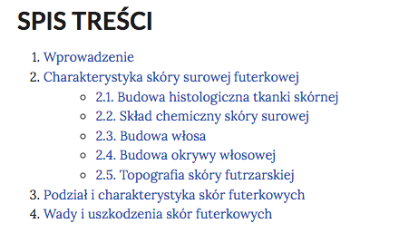 Grafika przedstawia spis treści e‑booka. W kolejnych wierszach tytuły rozdziałów. 1. Wprowadzenie. 2. Charakterystyka skóry surowej futerkowej. 2.1. Budowa histologiczna tkanki skórnej. 2.2. Skład chemiczny skóry surowej. 2.3. Budowa włosa. 2.4. Budowa okrywy włosowej. 2.5. Topografia skóry futrzarskiej. 3. Podział i charakterystyka skór futerkowych. 4. Wady i uszkodzenia skór futerkowych.
