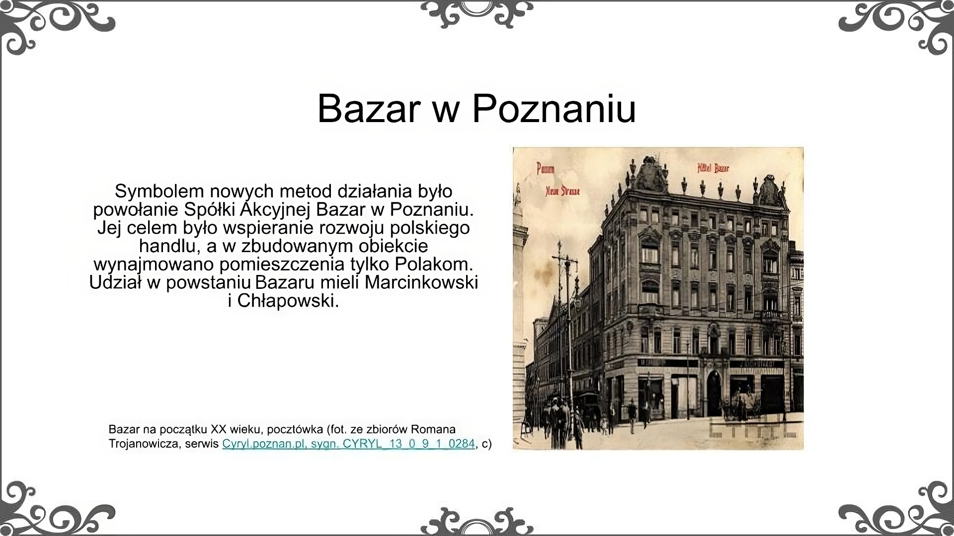 Po prawej stronie slajdu jest ilustracja przedstawiająca budynek poznańskiego Bazaru, według stanu z przełomu XIX i XX wieku. Jest to narożna trzypiętrowa kamienica. W podcieniach znajdują się sklepy, o czym świadczą widoczne witryny. Budynek jest bogato zdobiony według mody z XIX wieku: nad oknami znajdują się dekoracyjne frontony, na elewacji widać poziome linie układające się we wzór. U szczytu budunku znajdują się symetrycznie rozmieszczone rzeźby. Na ilustracji widać również elementy infrastruktury miejskiej – słupy, chodnik, sąsiadujące budynki – oraz przechadzających się u stóp Bazaru ludzi. Podpis pod ilustracją: Bazar na początku XX wieku, pocztówka. Fot. ze zbiorów Romana Trojanowicza, serwis cyryl.poznan.pl, sygn. CYRYL 13.0.9.1.0284 c. Obok ilustracji znajduje się tekst: Symbolem nowych metod działania było powołaie Spółki Akcyjnej Bazar w Poznaniu. Jej celem było wspieranie rozwoju polskiego handlu, a w zbudowanym obiekcie wynajmowano pomieszczenia tylko Polakom. Udział w powstaniu bazaru mieli Marcinkowski i Chłapowski. Tytuł slajdu: Bazar w Poznaniu.