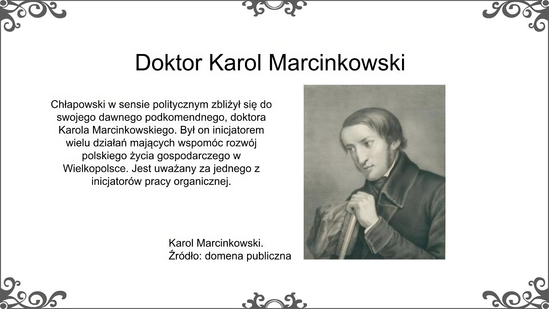 Po prawej stronie slajdu jest portret Karola Marcinkowskiego. Jest on dość młodym mężczyzną. Został przedstawiony z półprofilu. Ma pociągłą twarz, dość długie włosy oraz bokobrody. Ubrany jest w wysoko zapięty surdut, spod którego widać krawat. Siedząc opiera się o laskę, którą trzyma lewą ręką. W prawej trzyma miękką czapkę obszytą barankiem, tzw. krakuskę. Podpis pod portretem: Karol Marcinkowski. Źródło: domena publiczna. Obok portretu znajduje się tekst: Chłapowski w sensie politycznym zbliżył się do swojego dawnego podkomendnego, doktora Karola Marcinkowskiego. Był on inicjatorem wielu działań mających wspomóc rozwój polskiego życia gospodarczego w Wielkopolsce. Jest uważany za jednego z inicjatorów pracy organicznej. Tytuł slajdu: Doktor Karol Marcinkowski.