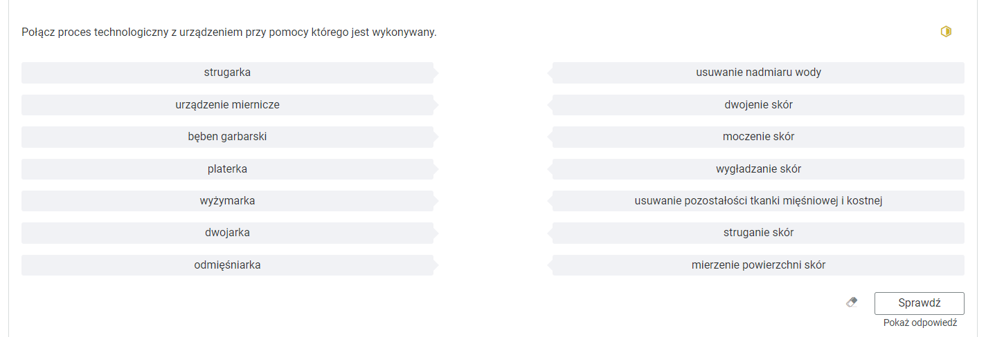 Grafika przedstawia ćwiczenie polegające na łączeniu w pary. W górnej części polecenie: Połącz proces technologiczny z urządzeniem przy pomocy którego jest wykonywany. Po prawej stronie polecenia żółty sześciokąt wskazujący na poziom trudności ćwiczenia. Poniżej dwie kolumny złożone z szarych, prostokątnych ramek. W kolumnie po lewej stronie w kolejnych ramkach nazwy urządzeń: strugarka, urządzenie miernicze, bęben garbarski, platerka, wyżymarka, dwojarka, odmięśniarka. W kolumnie po prawej stronie w kolejnych ramkach nazwy procesów: usuwanie nadmiaru wody, dwojenie skór, moczenie skór, wygładzanie skór, usuwanie pozostałości tkanki mięśniowej i kostnej, struganie skór, mierzenie powierzchni skór. Poniżej ikona gumki do usuwania odpowiedzi, przycisk “Sprawdź” oraz przycisk “Pokaż odpowiedź”.