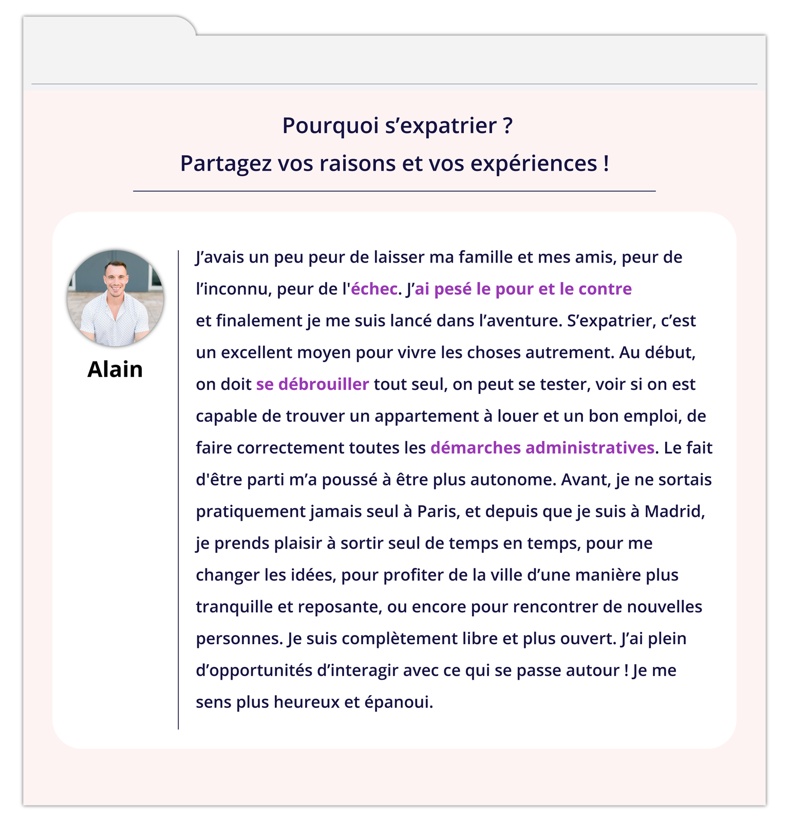 Grafika zatytułowana Pourquoi s'expatrier?Partagez vos raisons et vos expériences! zawiera wpis na forum. Z lewej strony okienko ze zdjęciem mężczyzny podpisanym Alain. Tekst wpisu: J'avais un peu peur de laisser ma famille et mes amis, peur de l'inconnu, peur de l'échec. J'ai pesé le pour et le contre et finalement je me suis lancé dans l'aventure. S'expatrier, c'est un excellent moyen pour vivre les choses autrement. Au début, on doit se débrouiller tout seul, on peut se tester, voir si on est capable de trouver un appartement à louer et un bon emploi, de faire correctement toutes les démarches administratives. Le fait d'être parti m'a poussé à être plus autonome. Avant, je ne sortais pratiquement jamais seul à Paris, et depuis que je suis à Madrid, je prends plaisir à sortir seul de temps en temps, pour me changer les idées, pour profiter de la ville d'une manière plus tranquille et reposante, ou encore pour rencontrer de nouvelles personnes. Je suis complètement libre et plus ouvert. J'ai plein d'opportunités d'interagir avec ce qui se passe autour ! Je me sens plus heureux et épanoui.