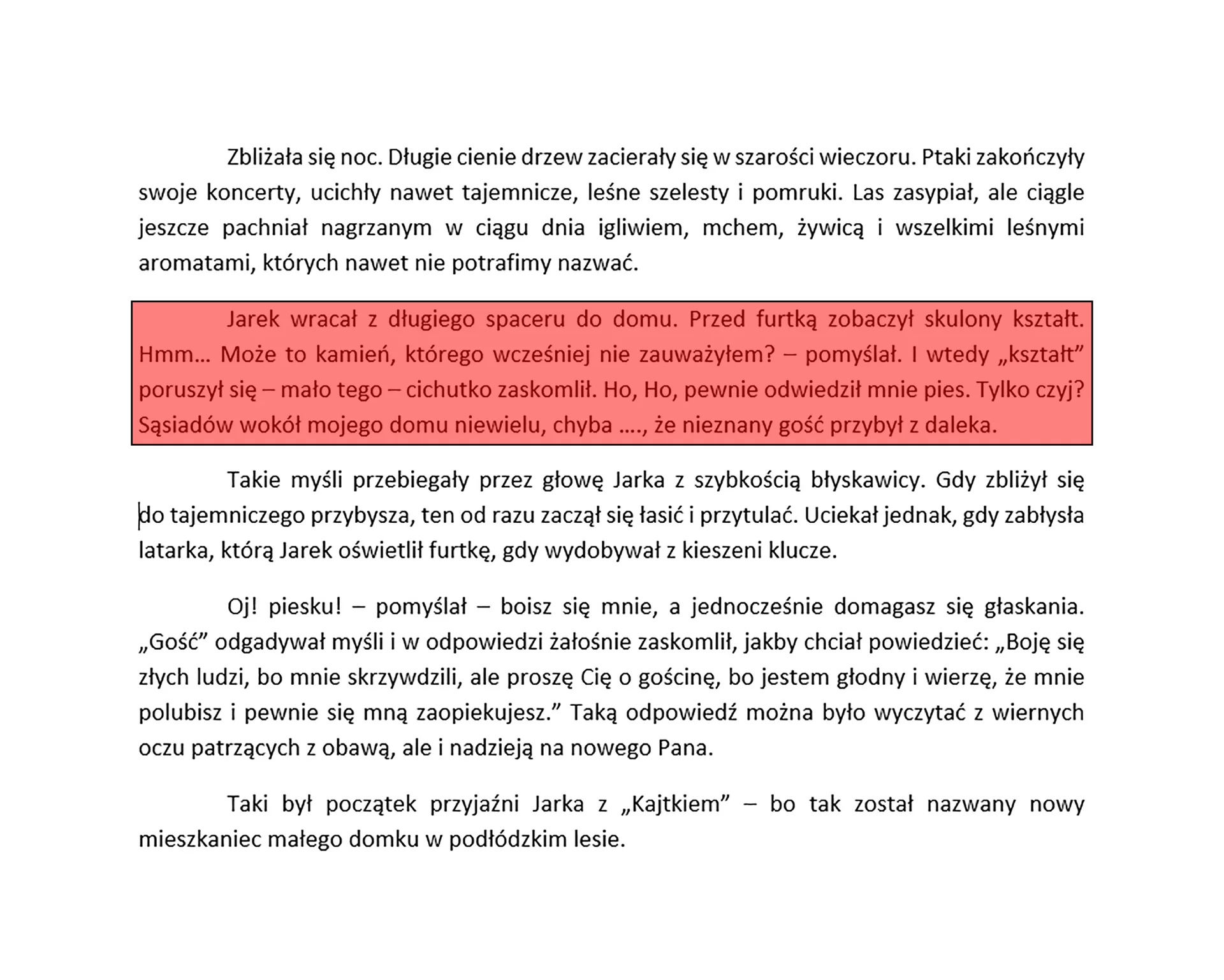 Zrzut ekranu prezentuje tekst podzielony na akapity. Każdy akapit jest wyjustowany. Dodatkowo zaznaczony został cały przykładowy akapit. Tekst brzmi "Zbliżała się noc. Długie cienie drzew zacierały się w szarości wieczoru. Ptaki zakończyły swoje koncerty, ucichły nawet tajemnicze, leśne szelesty i pomruki. Las zasypiał, ale ciągle jeszcze pachniał nagrzanym w ciągu dnia igliwiem, mchem, żywicą i wszelkimi leśnymi aromatami, których nawet nie potrafimy nazwać. 
Jarek wracał z długiego spaceru do domu. Przed furtką zobaczył skulony kształt. Hmm… Może to kamień, którego wcześniej nie zauważyłem? – pomyślał. I wtedy „kształt” poruszył się – mało tego – cichutko zaskomlił. Ho, Ho, pewnie odwiedził mnie pies. Tylko czyj? Sąsiadów wokół mojego domu niewielu, chyba …., że nieznany gość przybył z daleka.
Takie myśli przebiegały przez głowę Jarka z szybkością błyskawicy. Gdy zbliżył się 
do tajemniczego przybysza, ten od razu zaczął się łasić i przytulać. Uciekał jednak, gdy zabłysła latarka, którą Jarek oświetlił furtkę, gdy wydobywał z kieszeni klucze. 
Oj! Piesku! – pomyślał – boisz się mnie, a jednocześnie domagasz się głaskania. „Gość” odgadywał myśli w odpowiedzi żałośnie zaskomlił, jakby chciał powiedzieć: „Boję się złych ludzi, bo mnie skrzywdzili, ale proszę Cię o gościnę, bo jestem głodny i wierzę, że mnie polubisz i pewnie się mną zaopiekujesz.” Taką odpowiedź można było wyczytać z wiernych oczu patrzących z obawą, ale i nadzieją na nowego Pana.
To był początek przyjaźni Jarka z „Kajtkiem” – bo tak został nazwany nowy mieszkaniec małego domku w podłódzkim lesie.".
