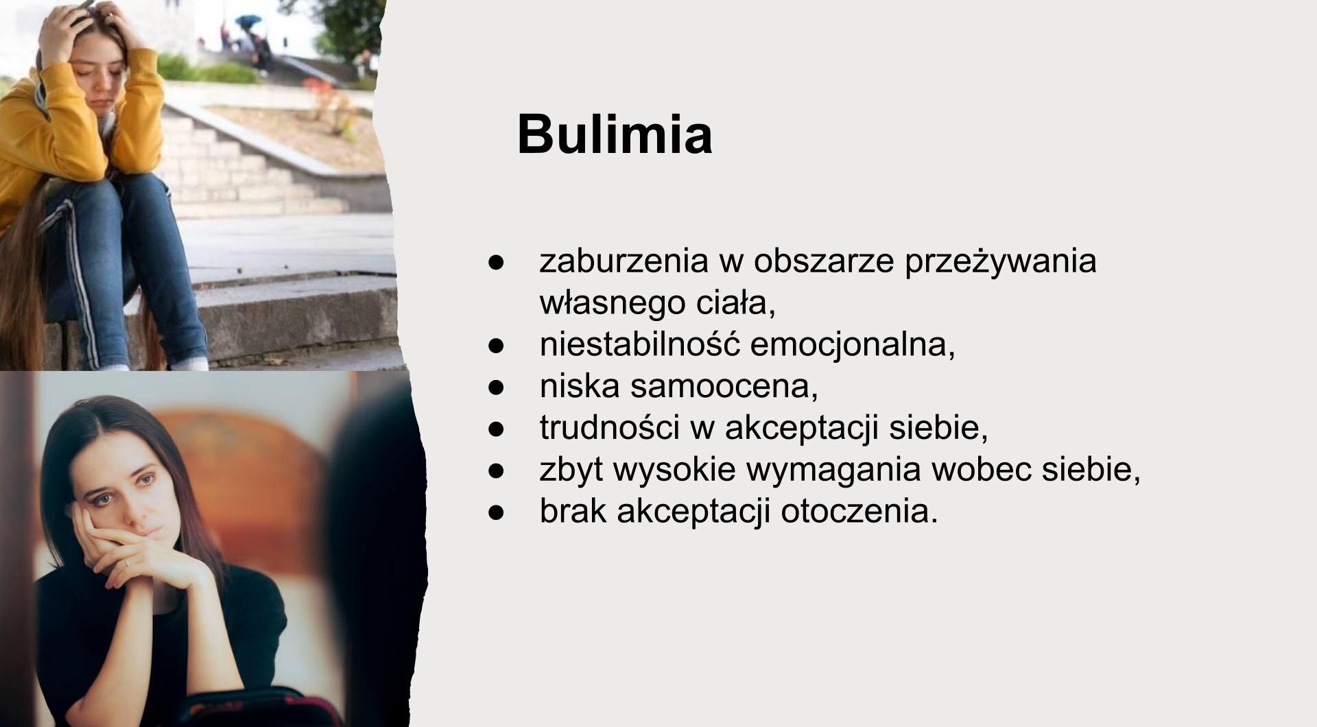 Jasnoszary slajd. Z lewej strony dwa zdjęcia ułożone jedno pod drugim. Górne zdjęcie przedstawia młodą dziewczynę, która siedzi skulona. Łokcie oparła na kolanach. Zdjęcie u dołu przedstawia zmartwioną kobietę, która spogląda w lustro. Głowę podpiera o prawą dłoń. Z prawej strony slajdu tekst: „Bulimia. Zaburzenia w obszarze przeżywania własnego ciała. Niestabilność emocjonalna. Niska samoocena. Trudności w akceptacji siebie. Zbyt wysokie wymagania wobec siebie. Brak akceptacji otoczenia”.