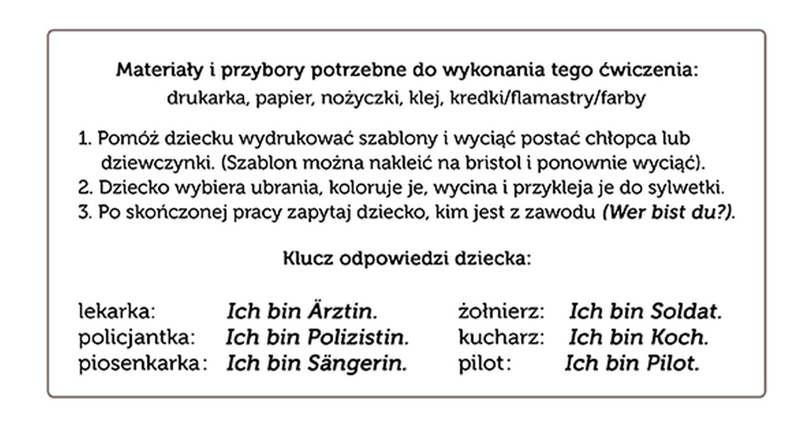 Ilustracja przedstawia planszę z treścią w języku polskim i niemieckim: Materiały i przybory potrzebne do wykonania tego ćwiczenia: drukarka, papier, nożyczki, klej, kredki/flamastry/farby
1. Pomóż dziecku wydrukować szablony i wyciąć postać chłopca lub dziewczynki. (Szablon można nakleić na bristol i ponownie wyciąć).
2. Dziecko wybiera ubrania, koloruje je, wycina i przykleja je do sylwetki.
3. Po skończonej pracy zapytaj dziecko, kim jest z zawodu   (Wer bist du? ).
Klucz odpowiedzi dziecka:
lekarka:   Ich bin Ärztin. 
policjantka:    Ich bin Polizistin. 
żołnierz:   Ich bin Soldat. 
kucharz:    Ich bin Koch. 
piosenkarka:   Ich bin Sängerin. 
pilot:   Ich bin Pilot. 

