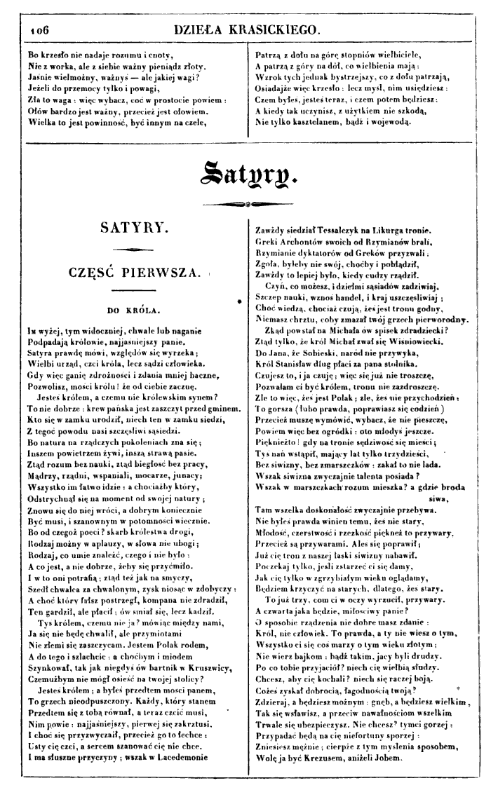 Na ilustracji karta z początkiem satyry Do króla. Na górze strony w ramce tytuł. W dwóch kolumnach tekst czarny, mniejszą czcionką: "Bo krzesło nie nadaje rozumu i cnoty, Nie z worka, ale z siebie ważny pieniądz złoty. Jaśnie wielmożny, ważnyś — ale jakiej wagi? Jeżeli do przemocy tylko i powagi, Zła to waga: więc wybacz, coć w prostocie powiem: Ołów bardzo jest ważny, przecież jest ołowiem. Wielka to jest powinność, być innym na czele, Patrzą z dołu na górę stopniów wielbiciele, A patrzą z góry na dół, co wielbienia mają: Wzrok tych jednak bystrzejszy, co z dołu patrzają, Osiadajże więc krzesło: lecz myśl, nim usiędziesz: A kiedy tak uczynisz, z użytkiem nie szkodą, Nie tylko kasztelanem, bądź i wojewodą. Pod spodem zapisano tytuł Satyry, który jest wycentrowany. Tytuł jest oddzielony ozdobnikiem. Z lewej strony zapisano pogrubiony tytuł Satyry. Część pierwsza. Poniżej mniejszą czcionką został zapisany tytuł satyry Do króla. W dwóch kolumnach zapisano tekst oddzielony  pionową kreską na środku: Im wyżej, tym widoczniej, chwale lub naganie Podpadają królowie, najjaśniejszy panie. Satyra prawdę mówi, względów się wyrzeka; Wielbi urząd, czci króla, lecz sądzi człowieka. Gdy więc ganię zdrożności i zdania mniej baczne, Pozwolisz, mości królu! że od ciebie zacznę. Jesteś królem, a czemu nie królewskim synem? To nie dobrze: krew pańska jest zaszczyt przed gminem. Kto się w zamku urodził, niech ten w zamku siedzi, Z tegoć powodu nasi szczęśliwi sąsiedzi. Bo natura na rządczych pokoleniach zna się; Inszem powietrzem żywi, inszą strawą pasie. Ztąd rozum bez nauki, ztąd biegłość bez pracy, Mądrzy, rządni, wspaniali, mocarze, junacy; Wszystko im łatwo idzie: a chociażby który, Odstrychnął się na moment od swojej natury; Znowu się do niej wróci, a dobrym koniecznie Być musi, i szanownym w potomności wiecznie. Bo od czegoż poeci? skarb królestwa drogi, Rodzaj możny w aplauzy, w słowa nie ubogi; Rodzaj, co umie znaleźć, czego i nie było: A co jest, a nie dobrze, żeby się przyćmiło. I w to oni potrafią; ztąd też jak na smyczy ,Szedł chwalca za chwalonym, zysk niosąc w zdobyczy: A choć który fałsz postrzegł, kompana nie zdradził, Ten gardził, ale płacił; ów śmiał się, lecz kadził. Tyś królem, czemu nie ja? mówiąc między nami, Ja się nie będę chwalił, ale przymiotami Nie złemi się zaszczycam. Jestem Polak rodem, A do tego i szlachcic: a choćbym i miodem Szynkował, tak jak niegdyś ów bartnik w Kruszwicy, Czemużbym nie mógł osieść na twojej stolicy? Jesteś królem; a byłeś przedtem mości panem, To grzech nieodpuszczony. Każdy, który stanem Przedtem się z tobą równał, a teraz czcić musi, Nim powie: najjaśniejszy, pierwej się zakrztusi. I choć się przyzwyczaił, przecież go to łechce: Usty cię czci, a sercem szanować cię nie chce. I ma słuszne przyczyny; wszak w Lacedemonie Zawżdy siedział Tessalczyk na Likurga tronie. Greki Archontów swoich od Rzymianów brali, Rzymianie dyktatorów od Greków przyzwali. Zgoła, byleby nie swój, choćby i pobłądził, Zawżdy to lepiej było, kiedy cudzy rządził. Czyń, co możesz, i dziełmi sąsiadów zadziwiaj, Szczep nauki, wznoś handel, i kraj uszczęśliwiaj; Choć wiedzą, chociaż czują, żeś jest tronu godny, Niemasz chrztu, coby zmazał twój grzech pierworodny. Zkąd powstał na Michała ów spisek zdradziecki? Ztąd tylko, że król Michał zwał się Wiśniowiecki. Do Jana, że Sobieski, naród nie przywyka, Król Stanisław dług płaci za pana stolnika. Czujesz to, i ja czuję; więc się już nie troszczę ,Pozwalam ci być królem, tronu nie zazdroszczę. Źle to więc, żeś jest Polak; źle, żeś nie przychodzień; To gorsza (lubo prawda, poprawiasz się codzień) Przecież muszę wymówić, wybacz, że nie pieszczę, Powiem więc bez ogródki: oto młodyś jeszcze. Pięknieżto! gdy na tronie sędziwość się mieści; Tyś nań wstąpił, mający lat tylko trzydzieści, Bez siwizny, bez zmarszczków: zakał to nie lada. Wszak siwizna zwyczajnie talenta posiada? Wszak w marszczkach rozum mieszka? a gdzie broda siwa, Tam wszelka doskonałość zwyczajnie przebywa. Nie byłeś prawda winien temu, żeś nie stary, Młodość, czerstwość i rzezkość piękneż to przywary, Przecież są przywarami. Aleś się poprawił; Już cię tron z naszej łaski siwizny nabawił. Poczekaj tylko, jeśli zstarzeć ci się damy, Jak cię tylko w zgrzybiałym wieku oglądamy, Będziem krzyczyć na starych, dlatego, żeś stary. To już trzy, com ci w oczy wyrzucił, przywary. A czwarta jaka będzie, miłościwy panie? O sposobie rządzenia nie dobre masz zdanie: Król, nie człowiek. To prawda, a ty nie wiesz o tym, Wszystko ci się coś marzy o tym wieku złotym; Nie wierz bajkom: bądź takim, jacy byli drudzy. Po co tobie przyjaciół? niech cię wielbią słudzy. Chcesz, aby cię kochali? niech się raczej boją. Cożeś zyskał dobrocią, łagodnością twoją? Zdzieraj, a będziesz możnym: gnęb, a będziesz wielkim, Tak się wsławisz, a przeciw nawałnościom wszelkim Trwale się ubezpieczysz. Nie chcesz? tymci gorzej; Przypadać będą na cię niefortuny sporzej: niesiesz mężnie; cierpże z tym myślenia sposobem, Wolę ja być Krezusem, aniżeli Jobem". Strona jest ozdobiona prostokątną ramką.