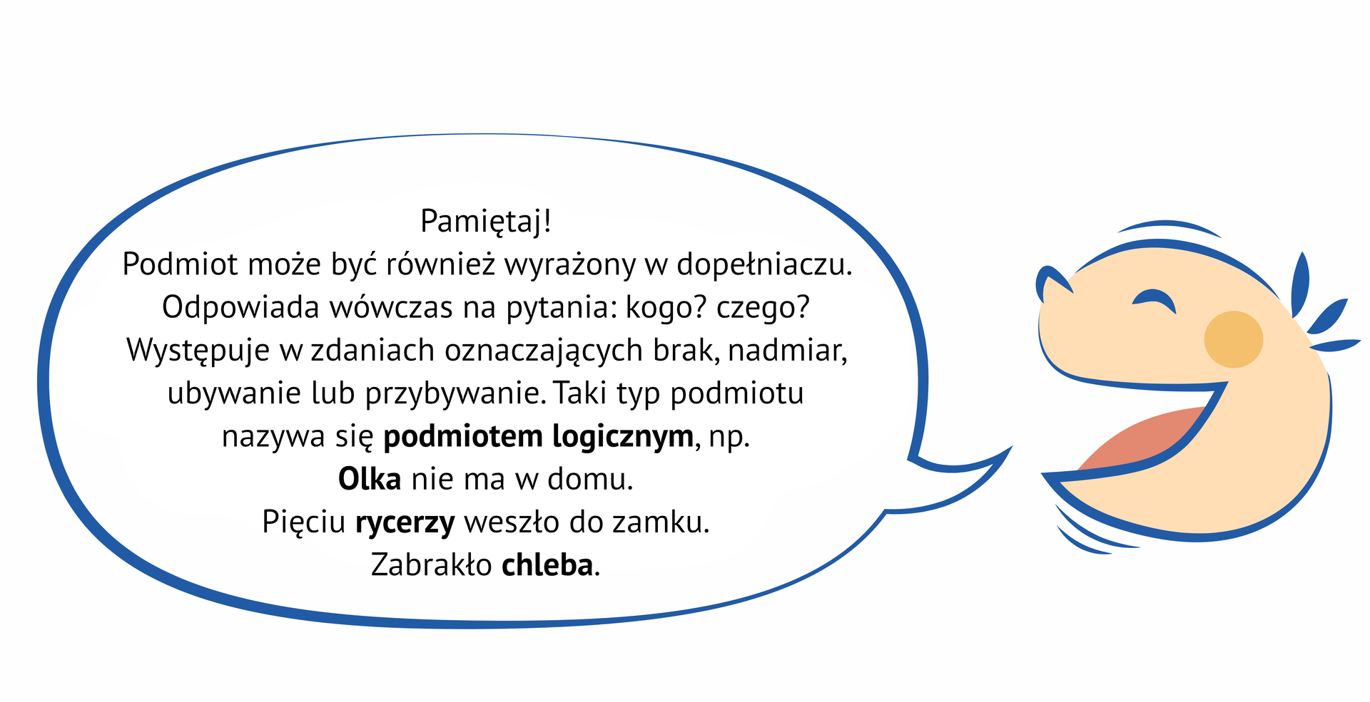 Grafika przedstawia uśmiechniętą, dziecięcą twarz, z której ust wydobywa się dymek. NAPIS: Pamiętaj! Podmiot może być również wyrażony w dopełniaczu. Odpowiada wówczas na pytania: kogo? czego? Występuje w zdaniach oznaczających brak, nadmiar, ubywanie lub przybywanie. Taki typ podmiotu nazywa się podmiotem logicznym, np. Olka nie ma w domu. Pięciu rycerzy weszło do zamku. Zabrakło chleba.