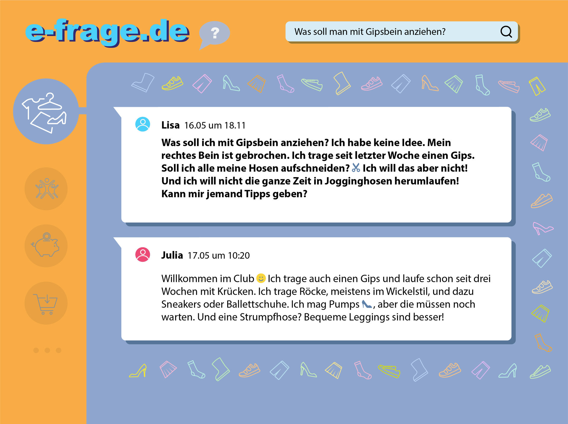 Ilustracja przedstawia forum internetowe. W lewym górnym rogu jest adres internetowy: e‑frage.de. Obok niego jest dymek wypowiedzi ze znakiem zapytania. W prawym górnym rogu jest pasek wyszukiwarki z lupą i napisem:  Was soll man mit Gipsbein anziehen? Poniżej na szarym tle są dwie wypowiedzi dwóch użytkowników forum. Wokół nich znajdują się kolorowe ikonki z elementami garderoby. Wypowiedź pierwsza.  Lisa 16.05 um 18.11. Was soll ich mit Gipsbein anziehen? Ich habe keine Idee. Mein rechtes Bein ist gebrochen. Ich trage seit letzter Woche einen Gips. Soll ich alle meine Hosen aufschneiden? Zdanie zakończone jest ikonką nożyczek. Ich will das aber nicht! Und ich will nicht die ganze Zeit in Jogginghosen herumlaufen! Kann mir jemand Tipps geben? Wypowiedź druga: Julia 17.05 um 10:20. Willkommen im Club. Zdanie zakończone uśmieszkiem. Ich trage auch einen Gips und laufe schon seit drei Wochen mit Krücken. Ich trage Röcke, meistens im Wickelstil, und dazu Sneakers oder Ballettschuhe. Ich mag Pumps. W tym miejscu znajduje się ikonka buta. Aber die müssen noch warten. Und eine Strumpfhose? Bequeme Leggings sind besser!