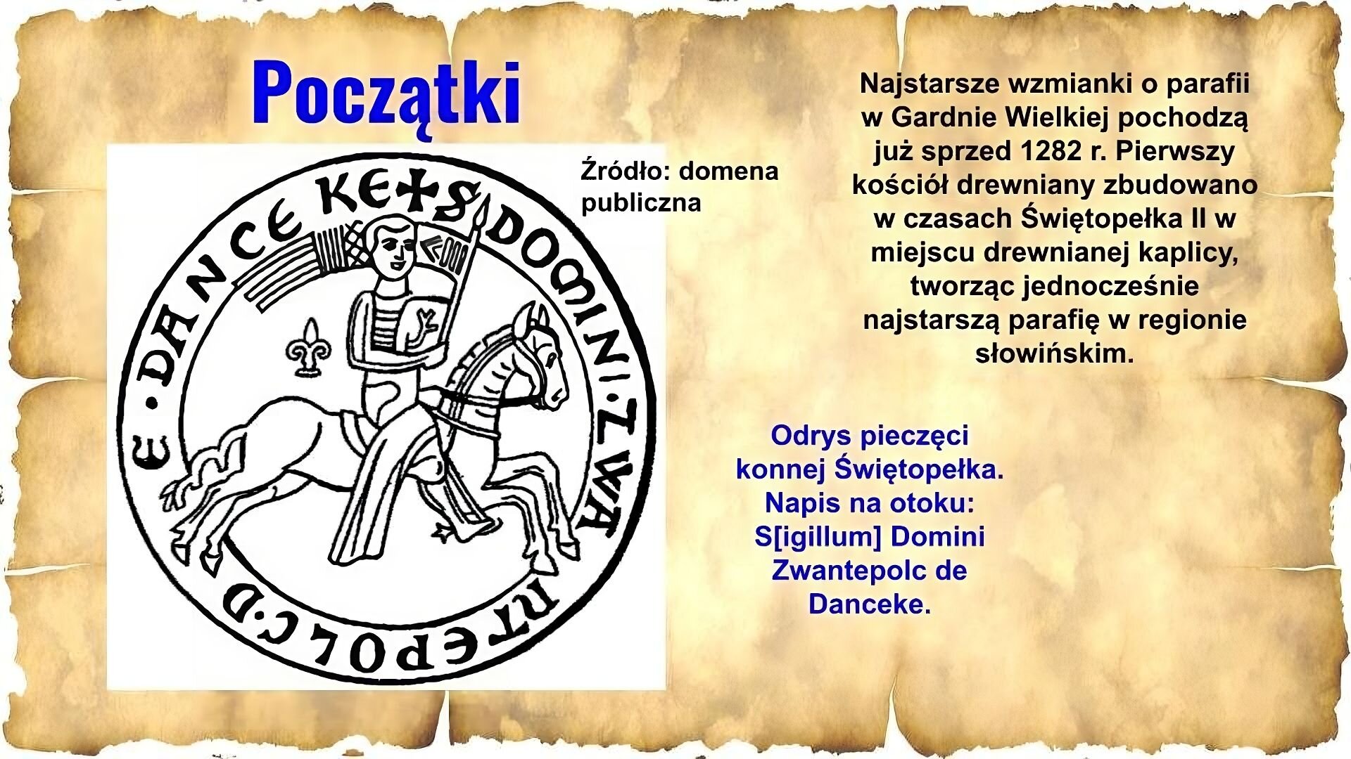 Slajd zawiera napis tytułowy: Początki. Po prawej znajduje się napis: Najstarsze wzmianki o parafii w Gardnie Wielkiej pochodzą już sprzed 1282 r. Pierwszy kościół drewniany zbudowano w czasach Świętopełka II w miejscu drewnianej kaplicy, tworząc jednocześnie najstarszą parafię w regionie słowińskim. Poniżej napis: Odrys pieczęci konnej Świętopełka. Napis na otoku: S[igillum] Domino Zwantepolc de Danceke. Po lewej stronie znajduje się ilustracja przedstawiająca pieczątkę: jest okrągła, posiada otok z napisem. W środku znajduje się rycerz, który trzyma w ręku proporzec i siedzi na koniu. Po prawej stronie pieczątki napis: Źródło: domena publiczna.