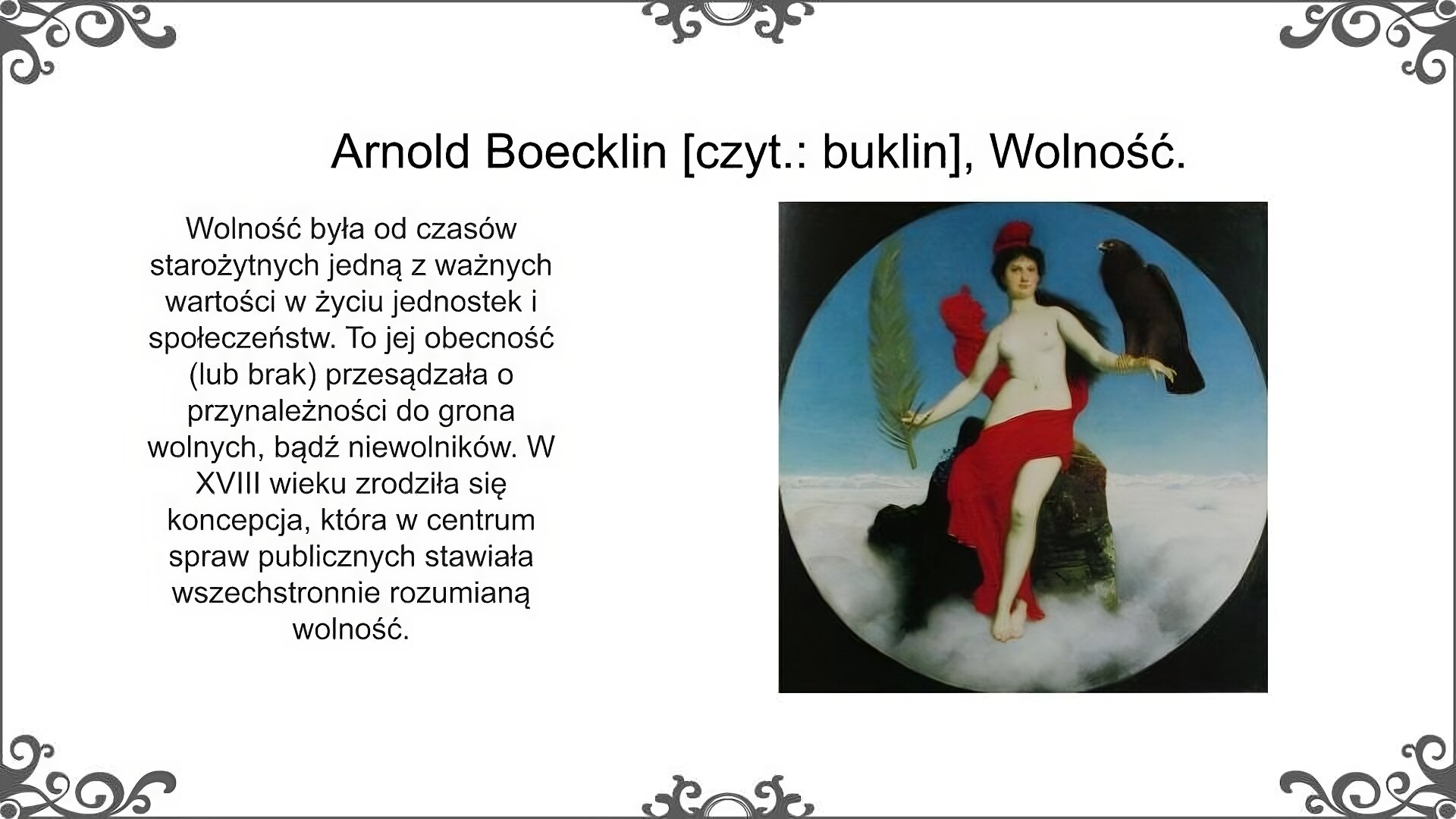 Slajd nosi tytuł: Arnold Boecklin [czyt.: buklin], Wolność. Na slajdzie przedstawiono napis po prawej stronie i ilustrację po lewej. Napis: Wolność była od czasów starożytnych jedną z ważnych wartości w życiu jednostek i społeczeństw. To jej obecność (lub brak) przesądzała o przynależności do grona wolnych, bądź niewolników. W XVIII wieku zrodziła się koncepcja, która w centrum spraw publicznych stawiała wszechstronnie rozumianą wolność.  Ilustracja przedstawia alegorię wolności. Jest to półnaga kobieta siedząca na skale wśród chmur. Biodra ma przesłonięte powiewającą czerwoną tkaniną, na głowie frygijską czapkę, a pod nią ciemne związane na karku włosy. W prawej ręce trzyma gałąź palmową, na lewej siedzi ciemny drapieżny ptak.