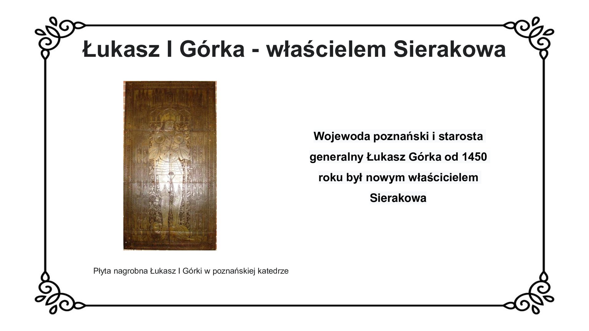 Biała plansza z ozdobną ramką. Tytuł slajdu: Łukasz I Górka - właścicielem Sierakowa. Po lewej stronie ilustracja  przedstawiająca płytę nagrobną właściciela ziemskiego Sierakowa, Łukasza I Górki  Na płycie wyryto sylwetkę rycerza w zbroi ze złożonymi dłońmi. Pod nogawicami u dołu widoczna sylwetka strzeżącego rycerza lwa. Dookoła sylwetki na płycie bogato zdobiona ornamentyka z ukazaniem postaci świętych w aureolach. Inskrypcja nagrobna zapisana łaciną na obwodzie płyty. Po prawej stronie slajdu napis: Wojewoda poznański i starosta generalny Łukasz Górka od 1450 roku był nowym właścicielem Sierakowa