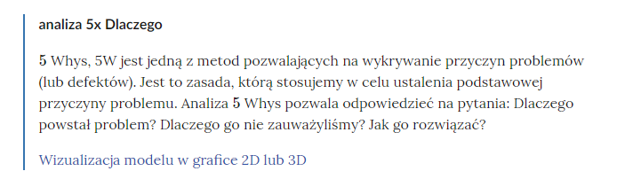 Na zdjęciu pokazano przykładowe pojęcie wraz z powiązanymi materiałami multimedialnymi.Na górze zdjęcia znajduje się definicja. Przykładowa definicja: analiza pięć razy dlaczego.Poniżej definicji znajduje się wyjaśnienie. Przykładowy fragment wyjaśnienia: Pięć whys, pięć W jest jedną z metod pozwalających na wykrywanie przyczyn problemów (lub defektów). Jest to zasada, którą stosujemy w celu ustalenia podstawowej przyczyny problemu.Pod pojęciem znajduje się link aktywny jako odnośnik do danego materiału. Przykładowy tekst linku: wizualizacja modelu w grafice dwa de lub trzy de.