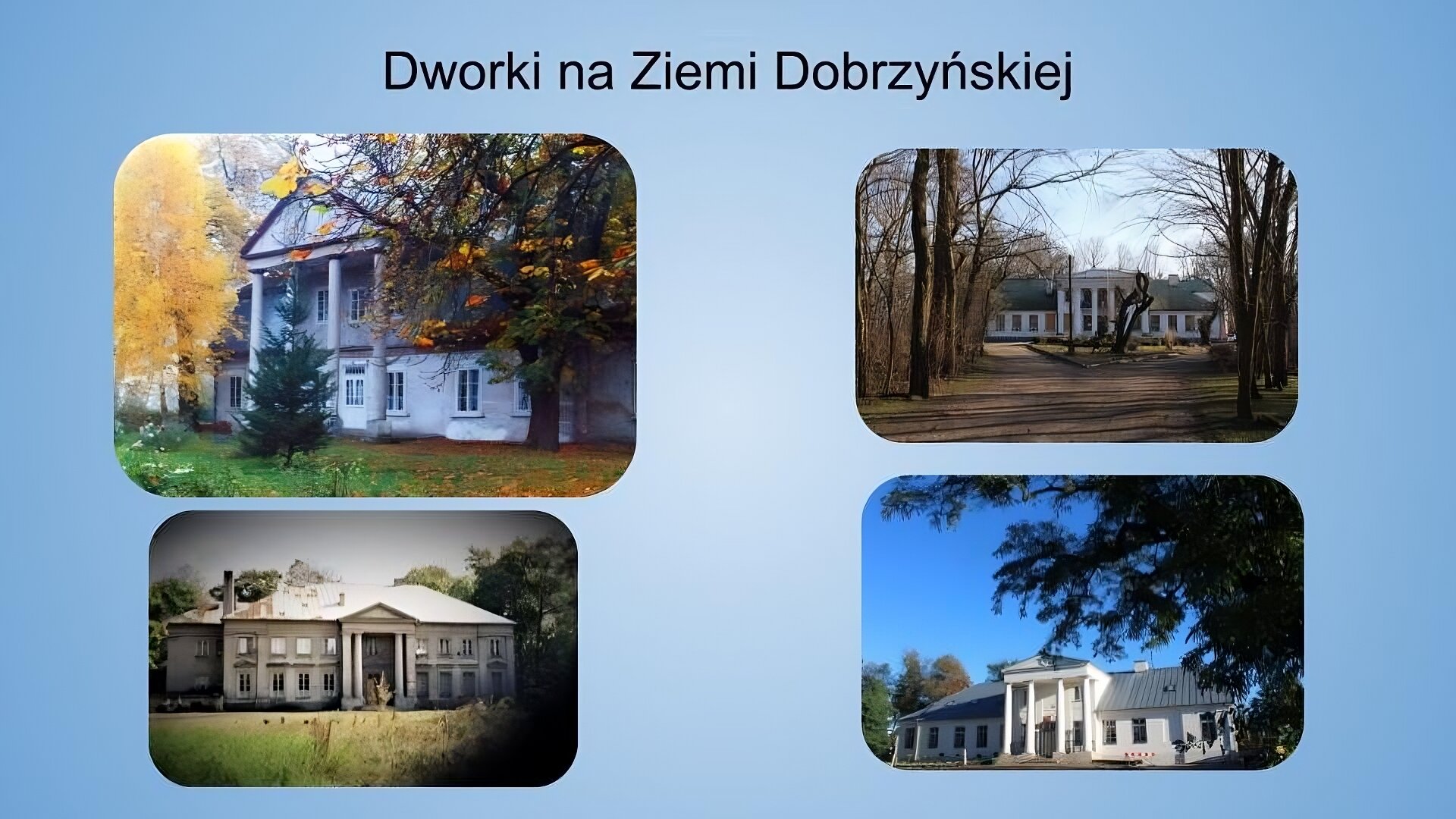 Jasnoniebieskie tło. Na górze napis: dworki na Ziemi Dobrzyńskiej. Poniżej 4 kolorowe fotografie ułożone w dwóch rzędach po 2. Pierwsza fotografia, znajdująca się w lewym górnym rogu, jest nieco większa od pozostałych. Przedstawia biały, piętrowy dworek. Nad wejściem znajduje się wysunięty dach, który podparty został czterema kolumnami. Okna rozmieszczone są symetryczne. Zdjęcie zostało wykonane w świetle dziennym. Bryła obiektu jest zwrócona bokiem do widza. Budynek jest częściowo przesłonięty przez drzewa – z lewej strony widać część korony z żółtymi liśćmi, pośrodku niewielkie drzewo iglaste, zaś po prawej pień i część korony drzewa z częściowo opadłymi, częściowo pożółkłymi liśćmi. Przed budynkiem widoczna jest zielona trawa z opadłymi liśćmi. Druga fotografia znajduje się po prawej stronie od pierwszej.  Przedstawia biały dworek z szarym dachem. Środkowa część budynku jest lekko wysunięta do przodu i wsparta kolumnami. Okna rozmieszczone są symetrycznie. Do dworku prowadzi piaskowa droga. Z obu stron drogi, przed dworkiem, rosną wysokie, bezlistne drzewa. Niebo jest błękitne, bezchmurne. Zdjęcie zostało wykonane w świetle dziennym. Trzecia fotografia znajduje się pod fotografią pierwszą. Przedstawia budynek z jasną elewacją i jasnym, spadzistym dachem. Po lewej stronie bryły, nieco w głębi widoczne jest skrzydło budynku. Od frontu widać 4 wysokie kolumny oraz wiele okien. Na pierwszym planie widoczna jest trawa, a po prawej także krzaki. W tle widoczne są drzewa i jasne niebo. Zdjęcie zostało wykonane w świetle dziennym. Czwarta fotografia znajduje się po prawej od trzeciej. Przedstawia biały budynek z szarym, spadzistym dachem, czterema kolumienkami i wieloma oknami. Zdjęcie zrobione jest nieco z dołu, na pierwszym planie widać gałęzie drzewa iglastego, które częściowo przysłaniają kadr. W tle widoczne są drzewa i błękitne niebo. Zdjęcie zostało wykonane w świetle dziennym.