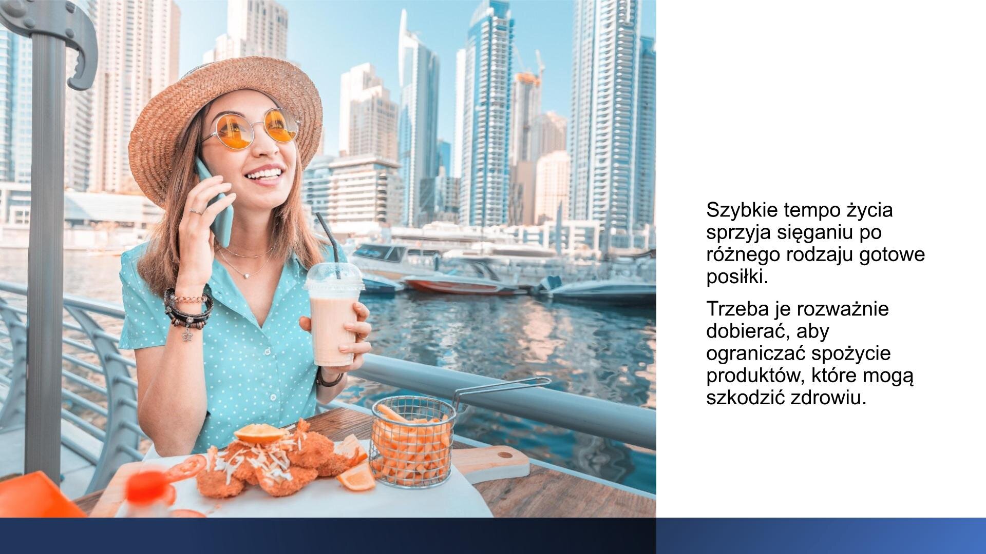 Biały slajd. Z lewej strony zdjęcie przedstawiające młodą kobietę w niebieskiej koszuli, słomkowym kapeluszu i żółtych okularach przeciwsłonecznych. W lewej dłoni trzyma plastikowy kubek ze słomką i jasnym napojem, a w prawej dłoni trzyma telefon, który przykłada do ucha. Siedzi przy stoliku, na którym leży duża, drewniana deska ze skrzydełkami kurczaka i frytkami. W tle rzeka, a wzdłuż niej wysokie wieżowce. Z prawej strony slajdu tekst: „Szybkie tempo życia sprzyja sięganiu po różnego rodzaju gotowe posiłki. Trzeba je rozważnie dobierać, aby ograniczać spożycie produktów, które mogą szkodzić zdrowiu”.
