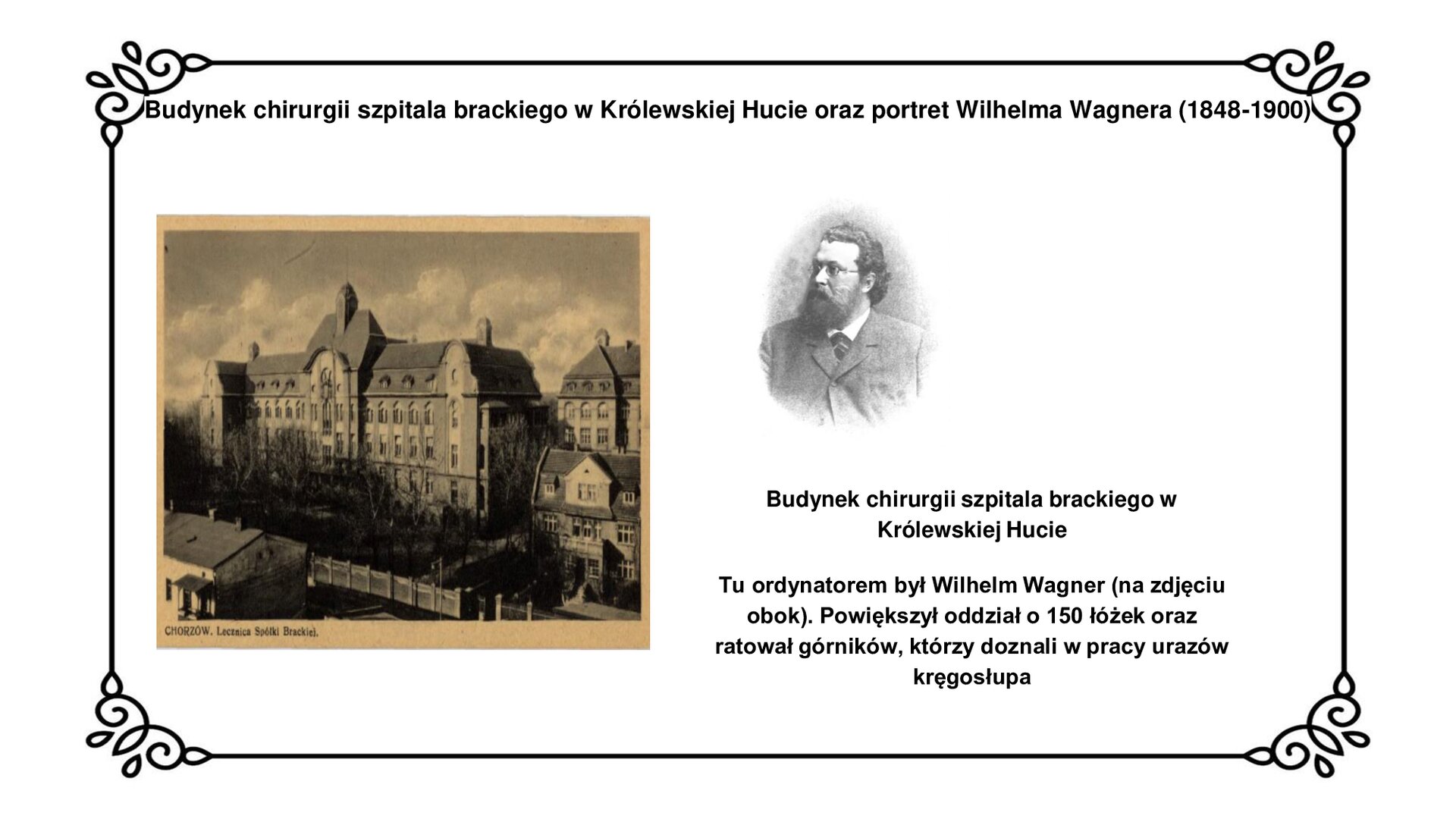 Kliknij, aby powiększyć Slajd zawiera napis tytułowy: Budynek chirurgii szpitala brackiego w Królewskiej Hucie oraz portret Wilhelma Wagnera (1848‑1900). Poniżej jest zdjęcie w sepii trzy piętrowego budynku (trzecie piętro jest poddaszem) szerokiego na 16 okien. W centralnej części na szerokość czterech okien budynek jest lekko wysunięty i piętro wyższy z małą wieżyczką na dachu. Po obu stronach frontowej ściany budynku, na szerokość jednego okna ściana wysunięta płaska na najwyższym piętrze z dwuspadowym dachem. Przed budynkiem drzewa. Obok zdjęcia, czarno biały portret, brodatego mężczyzny w okularach, z zaczesanymi do tyłu włosami w marynarce i krawacie. Pod portretem napis: Budynek chirurgii szpitala brackiego w Królewskiej Hucie. Tu ordynatorem był Wilhelm Wagner (na zdjęciu obok). Powiększył oddział do 150 łóżek oraz ratował robotników, którzy doznali w pracy urazów kręgosłupa.