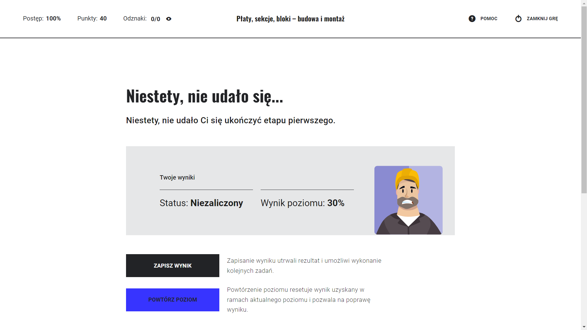 Grafika przedstawia przykładową informację o niezaliczeniu etapu gry edukacyjnej. W górnym lewym rogu ekranu znajduje się informacja o postępie grze w procentach, o punktacji, liczbie zdobytych odznak. W górnym prawym rogu ekranu znajdują się przyciski pomoc i zamknij grę. Poniżej widać następujący tekst: Niestety, nie udało Ci się ukończyć etapu pierwszego. Twoje wyniki. Status niezaliczony. Wynik poziomu trzydzieści procent. Obok widoczny jest obrazek przedstawiający smutnego montera kadłubów w kasku. Poniżej znajdują się dwa przyciski zapisz wynik i powtórz poziom. Zapisanie wyniku utrwali rezultat i umożliwi wykonanie kolejnych zadań. Powtórzenie poziomu resetuje wynik uzyskany w ramach aktualnego poziomu i pozwala na poprawę wyniku.