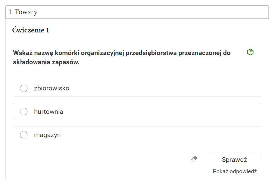 Grafika przedstawia widok na przykładowe ćwiczenie jednokrotnego wyboru w otwartej zakładce “Jeden. Towary”. W górnej części polecenie: “Ćwiczenie pierwsze. Wskaż nazwę komórki organizacyjnej przedsiębiorstwa przeznaczonej do składowania zapasów”. Obok polecenia zielony sześciokąt wskazujący na poziom trudności zadania. Poniżej trzy ramki z możliwymi odpowiedziami. Ramka pierwsza: “zbiorowisko”. Ramka druga: “hurtownia”. Ramka trzecia: “magazyn”. Poniżej, w prawym dolnym rogu znajduje się ramka z tekstem "Sprawdź". Po lewej stronie obok ramki jest szaro‑biała gumka do usuwania odpowiedzi. Poniżej tekst: "Pokaż odpowiedź".