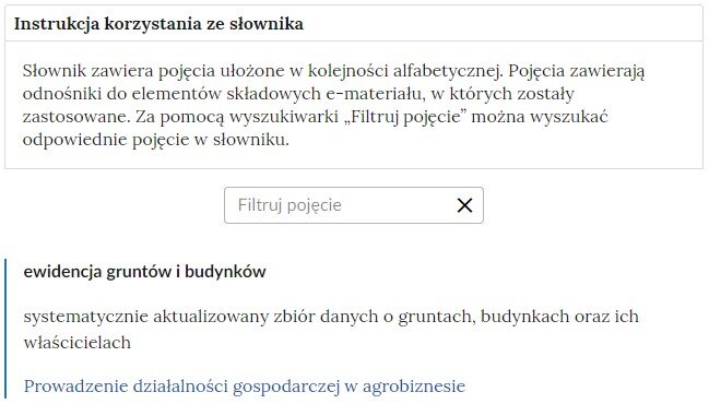 Przykładowa ilustracja ilustrująca fragment słownika z częścią umożliwiającą filtrację pojęć. Na samej górze umieszczona jest instrukcja korzystania ze słownika. Zawarta jest w niej następująca informacja: „Słownik zawiera pojęcia ułożone w kolejności alfabetycznej. Pojęcia zawierają odnośniki do elementów składowych e‑materiału, w których zostały zastosowane. Za pomocą wyszukiwarki „Filtruj pojęcie” można wyszukać odpowiednie pojęcie w słowniku”. Pod instrukcją korzystania ze słownika umieszczone zostało pole w kształcie prostokąta. Wewnątrz znajduje się napis: filtruj pojęcie oraz umieszczony z boku przycisk w kształcie krzyżyka. Na samym dole znajduje się pierwsze pojęcie ze słownika. Dotyczy ono ewidencji gruntów i budynków.