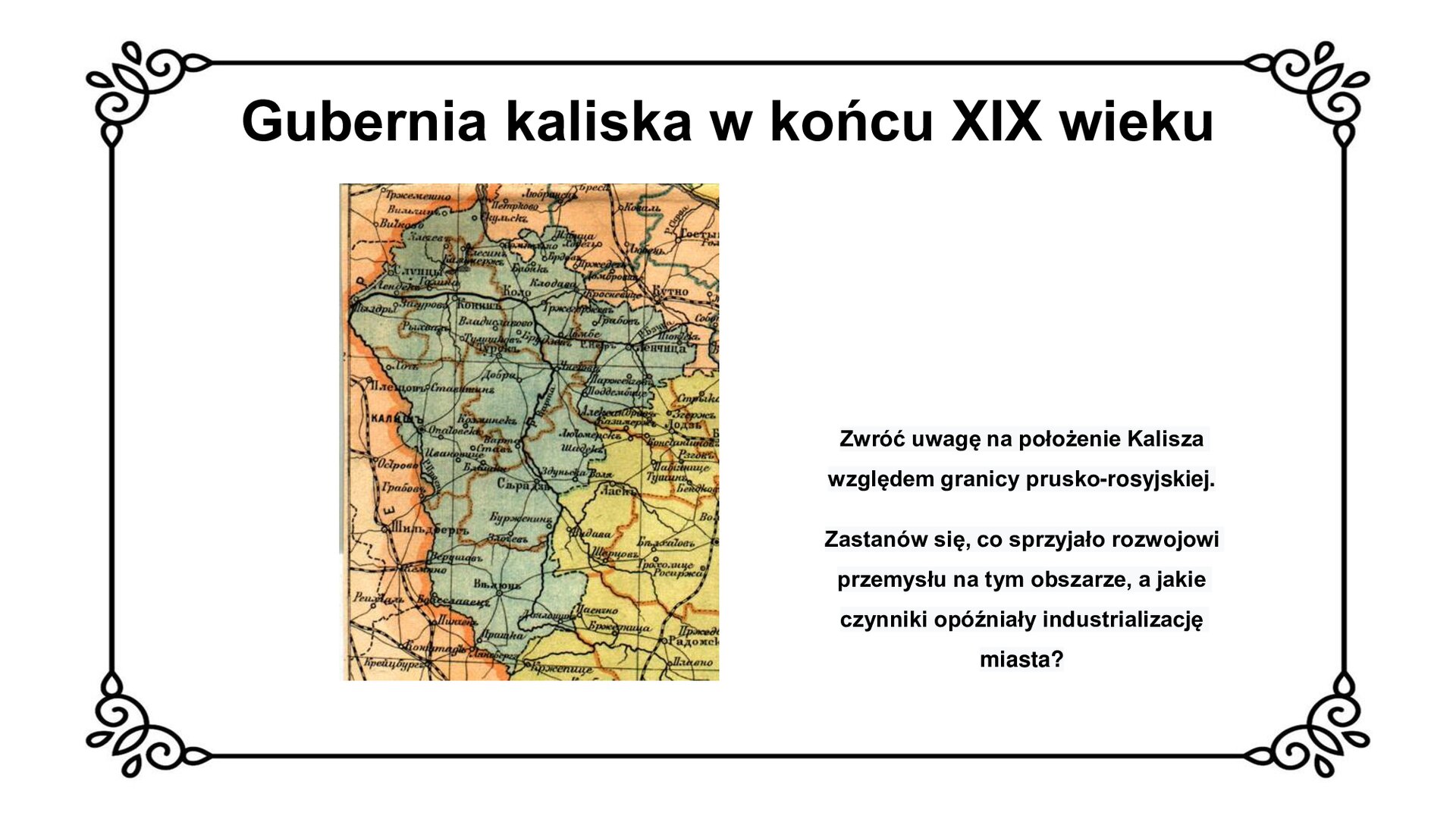 Na górze tytuł: Gubernia kaliska w końcu dziewiętnastego wieku. Slajd przedstawia mapę rosyjską guberni kaliskiej pod koniec XIX wieku z zaznaczoną siecią drogową i kolejową. Nazwy miejscowości zapisane są cyrylicą. Po lewej stronie mapy grubą pomarańczową linią zaznaczona jest granica państwa, z którą od wschodu graniczy gubernia kaliska zaznaczona na zielono. Blisko granicy wyróżniona wytłuszczoną czcionką zostało miasto Kalisz. Od wschodu z gubernią kaliską graniczą dwie inne zaznaczone kolorem żółtym oraz jasnym pomarańczowym. Mapie towarzyszy napis: Zwróć uwagę na położenie Kalisza względem granicy prusko‑rosyjskiej. Zastanów się, co sprzyjało rozwojowi przemysłu na tym obszarze, a jakie czynniki opóźniały industrializację miasta. 