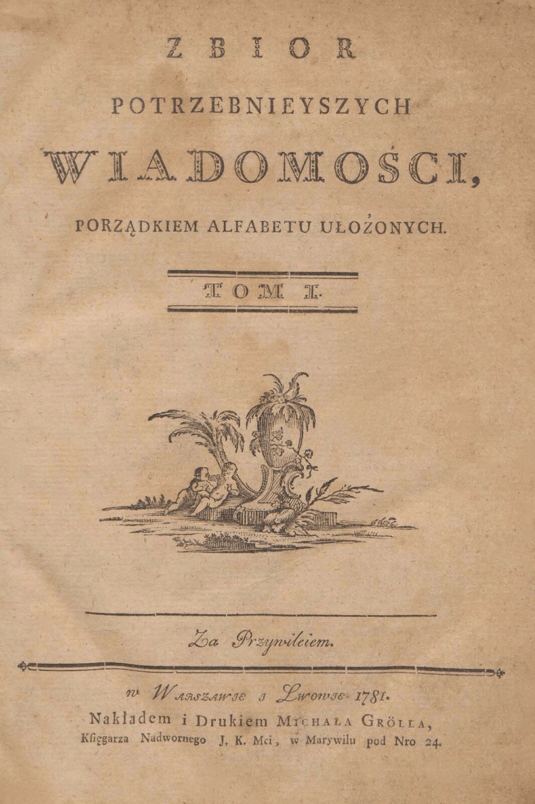 Strona książki. Napisy: ZBIOR POTRZEBNIEYSZYCH WIADOMOŚCI, PORZĄDKIEM ALFABETU UŁOŻONYCH. TOM I. Rycina przedstawiająca dzieci pod palmami, obok nich stoi donica na postumencie. Poniżej dalej napisy: Za Przywileiem. w Warszawie i Lwowie 1781. Nakładem i Drukiem Michała Grolla, Księgarza Nadwornego J. K. Mci, w Marywilu pod Nro 24. Book page. Subtitles: COLLECTION OF NEEDED MESSAGES, ORDER OF LAYED ALPHABET. TOM I. A print showing children under palm trees, next to them is a flower pot on a pedestal. Below are the inscriptions: Za Przywileiem. in Warsaw and Lviv in 1781. Print and Print by Michał Groll, Bookseller of the Court J. K. Mci, in Marywilu nro 24.