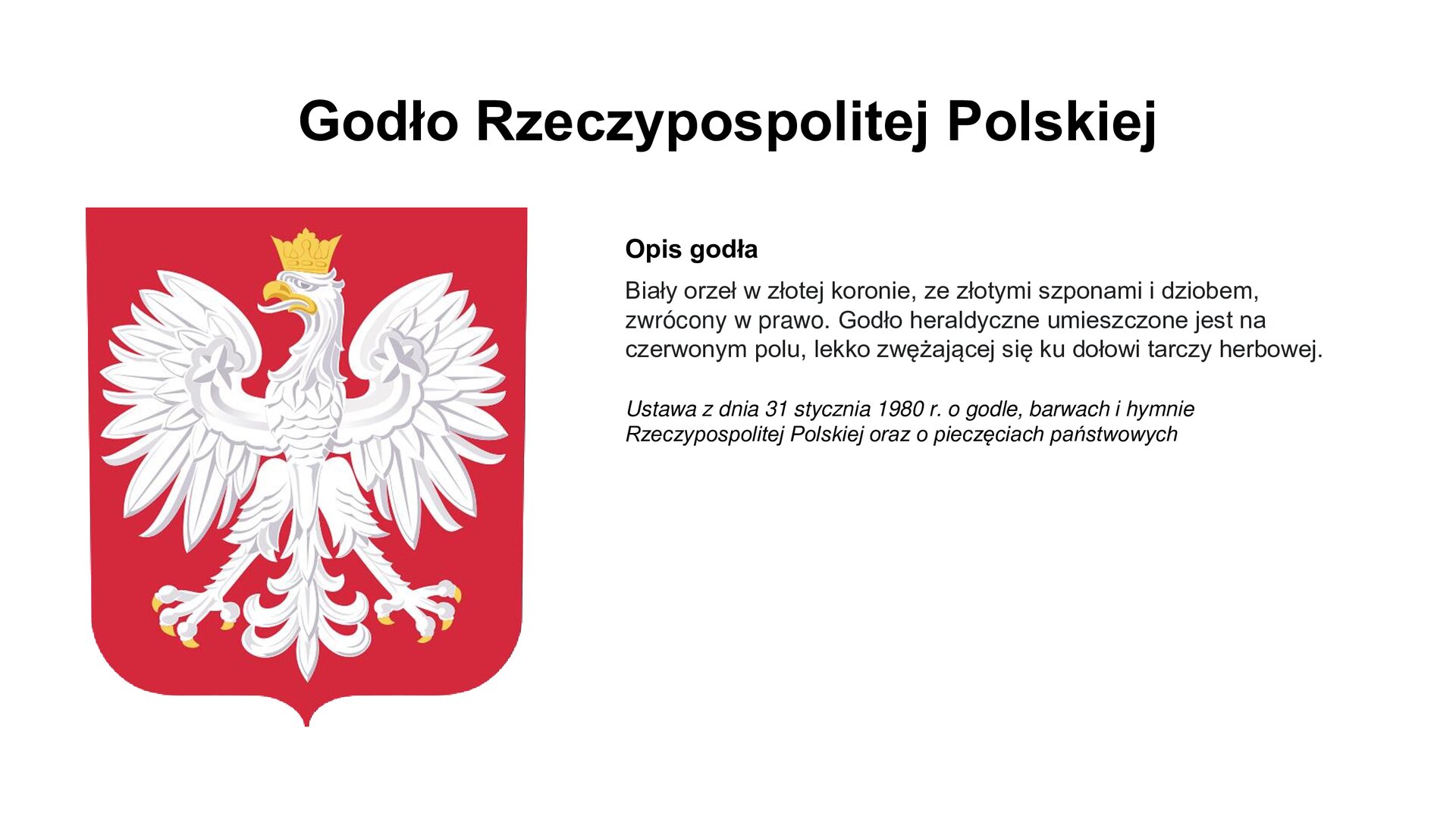 Slajd zawiera napis tytułowy: godło Rzeczypospolitej Polskiej. Po lewej stronie jest wizerunek godła. Po prawej stronie są informacje: Opis godła, Biały orzeł w złotej koronie, ze złotymi szponami i dziobem, zwrócony w prawo. Godło heraldyczne umieszczone jest na czerwonym polu, lekko zwężającej się ku dołowi tarczy herbowej. Ustawa z dnia 31 stycznia 1980 r. o godle, barwach i hymnie Rzeczypospolitej Polskiej oraz o pieczęciach państwowych.