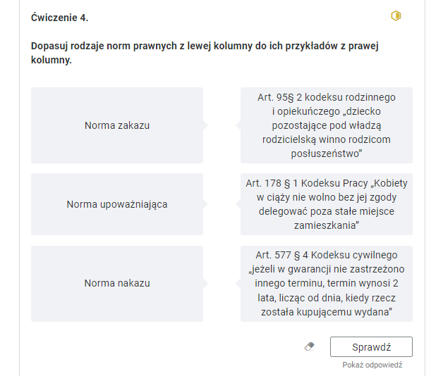 Widok na przykładowe ćwiczenie oparte na przyporządkowaniu norm prawnych do ich przykładów. Ćwiczenie czwarte. Dopasuj rodzaje norm prawnych z lewej kolumny do ich przykładów z prawej kolumny. W kolumnie po lewej stronie, w szarych ramkach znajdują się następujące normy prawne: norma zakazu, norma upoważniająca, norma nakazu. W kolumnie po prawej stronie, w szarych ramkach znajdują się następujące przykłady: Artykuł dziewięćset pięćdziesiąt dziewięć paragraf drugi kodeksu rodzinnego i opiekuńczego: “dziecko pozostające pod władzą rodzicielską winno rodzicom posłuszeństwo"; Artykuł sto siedemdziesiąty ósmy paragraf pierwszy Kodeksu Pracy: “Kobiety w ciąży nie wolno bez jej zgody delegować poza stałe miejsce zamieszkania"; Artykuł pięćset siedemdziesiąty siódmy paragraf czwarty Kodeksu cywilnego: „jeżeli w gwarancji nie zastrzeżono innego terminu, termin wynosi 2 lata, licząc od dnia, kiedy rzecz została kupującemu wydana".Poniżej ikona gumki do usuwania odpowiedzi, przycisk “Sprawdź” oraz przycisk “Pokaż odpowiedź”.