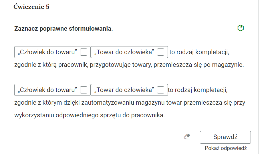 Grafika przedstawia przykładowe ćwiczenie, które polega na wyborze prawidłowej frazy. W górnej części polecenie: “Ćwiczenie piąte. Zaznacz poprawne sformułowania”. Po prawej stronie polecenia znajduje się zielony sześciokąt, który wskazuje na poziom trudności zadania. Poniżej tekst z frazami do wyboru: “Pole wyboru: Człowiek do towaru, pole wyboru: Towar do człowieka to rodzaj kompletacji, zgodnie z którą pracownik, przygotowując towary, przemieszcza się po magazynie. Pole wyboru: Człowiek do towaru, pole wyboru: Towar do człowieka to rodzaj kompletacji, zgodnie z którym dzięki zautomatyzowaniu magazynu towar przemieszcza się przy wykorzystaniu odpowiedniego sprzętu do pracownika”. Poniżej ikona gumki do usuwania odpowiedzi, przycisk “Sprawdź” oraz przycisk “Pokaż odpowiedź”.