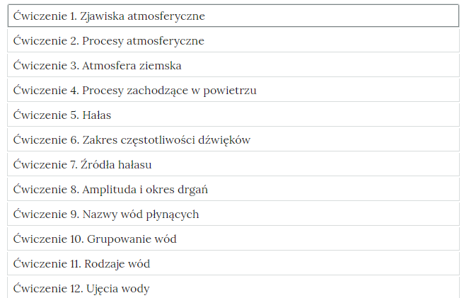 Grafika przedstawia widok ćwiczeń do wyboru, element interaktywnych materiałów sprawdzających. Ćwiczenie 1, zjawiska atmosferyczne. Ćwiczenie 2, procesy atmosferyczne. Ćwiczenie 3, atmosfera Ziemska. Ćwiczenie 4, procesy zachodzące w powietrzu. Ćwiczenie 5, hałas. Ćwiczenie 6, zakres częstotliwości dźwięków. Ćwiczenie 7, źródła hałasu. Ćwiczenie 8, amplituda i okres drgań. Ćwiczenie 9, nazwy wód płynących. Ćwiczenie 10, grupowanie wód. Ćwiczenie 11, rodzaje wód. Ćwiczenie 12, ujęcia wody.