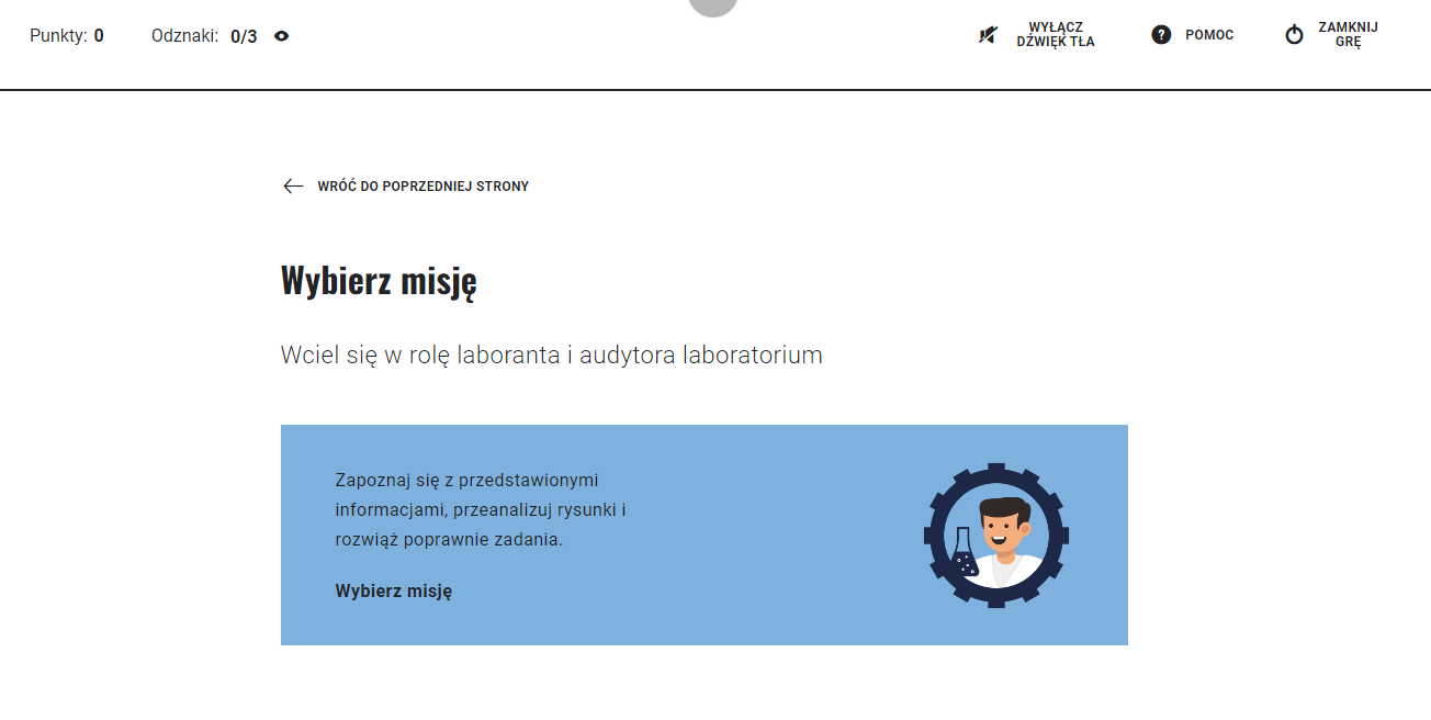 Ilustracja przedstawia ekran z wyborem misji. Na środku znajduje się napis Wybierz misję. Wciel się w rolę laboranta i audytora laboratorium. Zapoznaj się z przedstawionymi informacjami, przeanalizuj rysunki i rozwiąż poprawnie zadania. Wybierz misję. W górnej części ekranu znajdują się po lewej stronie informacje o zdobytych punktach i odznakach, a po prawej stronie trzy ikony: przekreślony głośnik wyłącz dźwięk tła; znak zapytania – pomoc; kółko z pionową kreską – zamknij grę. Na stronie znajduje się też strzałka i informacja: Wróć do poprzedniej strony.