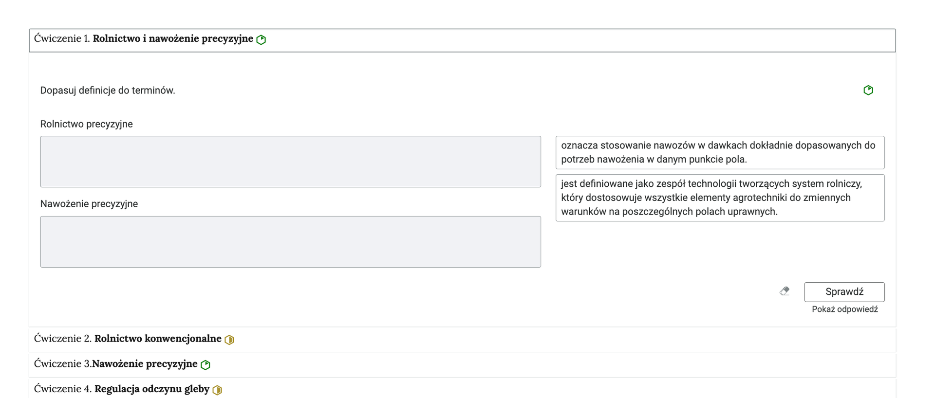 Grafika przedstawia przykładowe ćwiczenie w harmonii. Na grafice znajduje się harmonia składająca się z czterech wierszy. Wewnątrz każdego z nich został umieszczony numer ćwiczenia wraz z nazwą działu, którego dotyczy. Z boku dodatkowo znajduje się ikonka w kształcie sześciokąta oznaczająca poziom trudności. Zielona oznacza łatwy, żółta średni. Wiersz z ćwiczeniem pierwszym jest rozwinięty. Pod nim znajduje się szerokie okienko. W nim zawiera się ćwiczenie dopasowywania definicji do terminów. Składa się z polecenia, pod którym usytuowane są dwa szare paski. Nad pierwszym znajduje się napis: Rolnictwo precyzyjne, nad drugim: Nawożenie precyzyjne. Z prawej strony są dwie  możliwe odpowiedzi. Na samym dole umieszczony jest prostokąt z czarnym obramowaniem i białym wypełnieniem. Wewnątrz niego znajduje się napis: Sprawdź. Pod przyciskiem umieszczony został natomiast napis: Pokaż odpowiedź. Dodatkowo z boku znajduje się ikonka gumki. Jej wciśnięcie spowoduje wymazanie dotychczasowo zaznaczonych odpowiedzi.