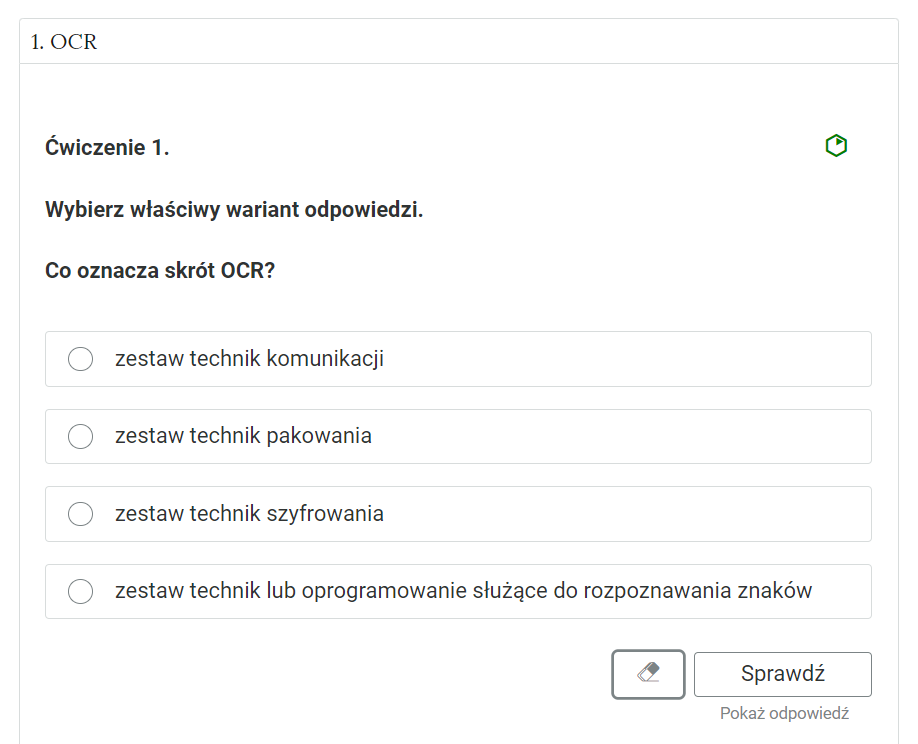 Grafika przedstawia jedno z ćwiczeń z sekcji "Interaktywne materiały sprawdzające". W górnej części grafiki, w ramce znajduje się nazwa kategorii: "OCR". Poniżej jest ćwiczenie. Pogrubioną czcionką zapisane jest polecenie: "Wybierz właściwy wariant odpowiedzi. Co oznacza skrót OCR?". Obok znajduje się zielony kontur sześciokąta, na którego jednej ze ścian jest zielony trójkąt. Poniżej znajdują się w kolejnych wierszach możliwe odpowiedzi: "zestaw technik komunikacji, zestaw technik szyfrowania, zestaw technik lub oprogramowanie służący do rozpoznawania znaków, zestaw technik pakowania". Przy każdej odpowiedzi, po lewej stronie jest okrągłe pole do zaznaczenia wyboru odpowiedzi. Poniżej, w prawym dolnym rogu znajduje się ramka z tekstem "Sprawdź". Po lewej stronie obok ramki jest szaro‑biała gumka do usuwania odpowiedzi. Poniżej tekst: "Pokaż odpowiedź".