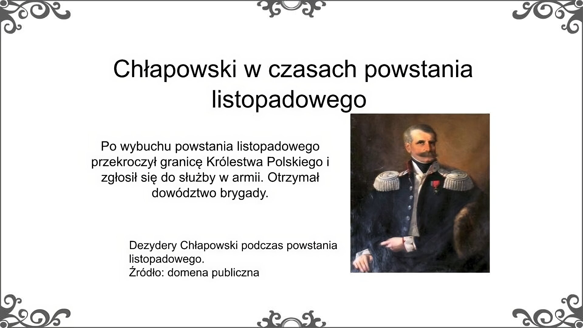Po prawej stronie slajdu jest obraz, który przedstawia portret mężczyzny w średnim wieku z krótko przystrzyżonymi włosami i sumiastymi wąsami. Ma na sobie rozpiętą ciemną kurtkę generalskiego mundury z czasów powstania listopadowego, ozdobioną epoletami na ramionach i biało‑czerownymi elementami przy mankietach. Do lewej piersi przypięty ma order. Pod kurtką ma białą koszulę. Podpis pod obrazem: Dezydery Chłapowski podczas powstania listopadowego. Źródło: domena publiczna. Obok obrazu znajduje się napis: Po wybuchu powstania listopadowego przekroczył granicę Królestwa Polskiego i zgłosił się do służby w armii. Otrzymał dowództwo brygady. Tytuł slajdu: Chłapowski w czasach powstania listopadowego.